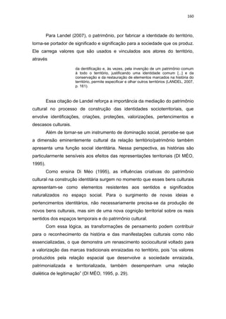 160
Para Landel (2007), o patrimônio, por fabricar a identidade do território,
torna-se portador de significado e significação para a sociedade que os produz.
Ele carrega valores que são usados e vinculados aos atores do território,
através
da dentificação e, às vezes, pela invenção de um patrimônio comum
à todo o território, justificando uma identidade comum [...] e da
conservação e da restauração de elementos marcados na história do
território, permite especificar e olhar outros territórios (LANDEL, 2007,
p. 161).
Essa citação de Landel reforça a importância da mediação do patrimônio
cultural no processo de construção das identidades socioterritoriais, que
envolve identificações, criações, proteções, valorizações, pertencimentos e
descasos culturais.
Além de tornar-se um instrumento de dominação social, percebe-se que
a dimensão eminentemente cultural da relação território/patrimônio também
apresenta uma função social identitária. Nessa perspectiva, as histórias são
particularmente sensíveis aos efeitos das representações territoriais (DI MÉO,
1995).
Como ensina Di Méo (1995), as influências criativas do patrimônio
cultural na construção identitária surgem no momento que esses bens culturais
apresentam-se como elementos resistentes aos sentidos e significados
naturalizados no espaço social. Para o surgimento de novas ideias e
pertencimentos identitários, não necessariamente precisa-se da produção de
novos bens culturais, mas sim de uma nova cognição territorial sobre os reais
sentidos dos espaços temporais e do patrimônio cultural.
Com essa lógica, as transformações de pensamento podem contribuir
para o reconhecimento da história e das manifestações culturais como não
essencializadas, o que demonstra um renascimento sociocultural voltado para
a valorização das marcas tradicionais enraizadas no território, pois “os valores
produzidos pela relação espacial que desenvolve a sociedade enraizada,
patrimonializada e territorializada, também desempenham uma relação
dialética de legitimação” (DI MÉO, 1995, p. 29).
 