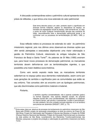 161
A discussão contemporânea sobre o patrimônio cultural apresenta novas
práxis de reflexões, o que idnica uma nova extensão do valor patrimonial:
Este tema descrito possui um valor, portanto assim o significado em
diversas formas materiais, objetos ou dispositivos do espaço, se
transfere da segregação social do espaço, este tornando-se, ou seja,
o ponto de impor qualquer transformação abrupta das maneiras de
tratar, resumidamente toda a demarcação patrimonial tende a se
confrontar com os processos de territorialização (DI MÈO, 1995, p.
16).
Essa reflexão reitera os processos de extensão do valor do patrimônio
missioneiro regional, pois nos últimos anos observam-se diversas ações que
vêm sendo planejadas e executadas objetivando uma maior valorização e
gestão do Patrimônio Cultural, relacionado às antigas reduções de São
Francisco de Borja e Santo Tomé73
. As palavras de Di Méo (1995) ensinam
que, para haver novos processos de demarcação patrimonial, os marcadores
territoriais devem defrontar-se com as territorializações vigentes, o que
possibilita uma maior dialética socio-histórica.
Como vem sendo exposto nesta tese, os marcadores territoriais
salientam-se no espaço pelos seus elementos materializados, assim como por
suas gerações de sentidos e significados para as comunidades que estão ao
seu entorno. Tais conceitos vêm ao encontro com as tipologias patrimoniais,
que são discriminadas como patrimônio material e imaterial.
Portanto,
o território significa (i)materialidade; não é apenas substrato (palco)
ou formas espaciais, nem apenas relações sociais. As próprias
relações sociais têm uma (i)materialidade; são objetivas e subjetivas
ao mesmo tempo; são plurais e coexistentes, mudam e permanecem,
na vida cotidiana. Há uma unidade concreto-abstrata no e do território
que precisa ser abstraída (SAQUET, 2007, p. 73).
73
Entre estas citam-se: abertura de processo de tombamento do patrimônio missioneiro de São
Borja pelo IPHAN; projeto de escavação arqueológica na área de entorno da Praça XV de
São Borja; Projeto de Valorização das Paisagens Culturais das Missões e Criação do PHNM
(Parque Histórico Nacional das Missões); Projeto de Educação Patrimonial para os docentes
da rede pública de São Borja; Levantamento dos Elementos Tursítico-patrimoniais das
Missões; pesquisas e projetos de proteção e valorização do patrimônio missioneiro de Santo
Tomé.
 