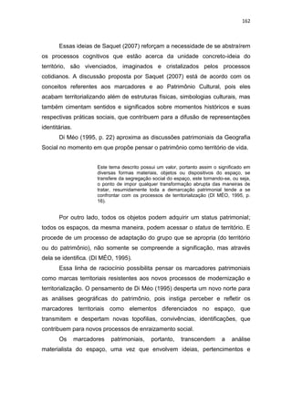 162
Essas ideias de Saquet (2007) reforçam a necessidade de se abstraírem
os processos cognitivos que estão acerca da unidade concreto-ideia do
território, são vivenciados, imaginados e cristalizados pelos processos
cotidianos. A discussão proposta por Saquet (2007) está de acordo com os
conceitos referentes aos marcadores e ao Patrimônio Cultural, pois eles
acabam territorializando além de estruturas físicas, simbologias culturais, mas
também cimentam sentidos e significados sobre momentos históricos e suas
respectivas práticas sociais, que contribuem para a difusão de representações
identitárias.
Di Méo (1995, p. 22) aproxima as discussões patrimoniais da Geografia
Social no momento em que propõe pensar o patrimônio como território de vida.
Este tema descrito possui um valor, portanto assim o significado em
diversas formas materiais, objetos ou dispositivos do espaço, se
transfere da segregação social do espaço, este tornando-se, ou seja,
o ponto de impor qualquer transformação abrupta das maneiras de
tratar, resumidamente toda a demarcação patrimonial tende a se
confrontar com os processos de territorialização (DI MÈO, 1995, p.
16).
Por outro lado, todos os objetos podem adquirir um status patrimonial;
todos os espaços, da mesma maneira, podem acessar o status de território. E
procede de um processo de adaptação do grupo que se apropria (do território
ou do patrimônio), não somente se compreende a significação, mas através
dela se identifica. (DI MÉO, 1995).
Essa linha de raciocínio possibilita pensar os marcadores patrimoniais
como marcas territoriais resistentes aos novos processos de modernização e
territorialização. O pensamento de Di Méo (1995) desperta um novo norte para
as análises geográficas do patrimônio, pois instiga perceber e refletir os
marcadores territoriais como elementos diferenciados no espaço, que
transmitem e despertam novas topofilias, convivências, identificações, que
contribuem para novos processos de enraizamento social.
Os marcadores patrimoniais, portanto, transcendem a análise
materialista do espaço, uma vez que envolvem ideias, pertencimentos e
 