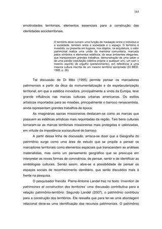 163
emotividades territoriais, elementos essenciais para a construção das
identidades socioterritoriais.
O território deve cumprir uma função de mediação entre o individuo e
a sociedade, também entre a sociedade e o espaço. O território é
investido, ou presente em lugares, nos objetos, na arquitetura, o valor
patrimonial realiza uma união da memória comunitária, marcada
pelos símbolos e elementos estéticos, de seus ambientes elegantes,
que transparecem grandes trabalhos, demonstração de uma saber e
de uma paixão (reputação coletiva própria a qualquer um), um com o
mesmo espírito de orgulho (pertencimento), em referência a uma
mesma cultura inscrita de um mesmo território apropriado (DI MÉO,
1995, p. 26).
Tal discussão de Di Méo (1995) permite pensar os marcadores
patrimoniais a partir da ótica da monumentalização e da espetacularização
territorial, em que a estética inovadora, principalmente a vinda da Europa, teve
grande influência nas marcas culturais urbanas americanas. Os estilos
artísticos importados para as missões, principalmente o barroco renascentista,
ainda representam grandes trabalhos de época.
As imaginárias sacras missioneiras destacam-se como as marcas que
possuem as estéticas artísticas mais requintadas da região. Tais bens culturais
tornaram-se as marcas territoriais missioneiras mais protegidas e valorizadas,
em virtude da importância sociocultural do barroco.
A partir dessa linha de discussão, arrisca-se dizer que a Geografia do
patrimônio surge como uma área de estudo que se propõe a pensar os
marcadores territoriais como elementos espaciais que transcendem as análises
materialistas, mas como um pensamento geográfico que se preocupa em
interpretar as novas formas de convivência, de pensar, sentir e de identificar as
simbologias culturais. Sendo assim, abre-se a possibilidade de pensar os
espaços sociais de reconhecimento identitário, que serão discutidos mais à
frente na pesquisa.
O pesquisador francês Pierre-Antoine Landel traz no texto „Invention de
patrimoines et construction des territoires’ uma discussão contributiva para a
relação patrimônio-território. Segundo Landel (2007), o patrimônio contribuiu
para a construção dos territórios. Ele ressalta que para ter-se uma abordagem
relacional deve-se uma identificação dos recursos patrimoniais. O patrimônio
 