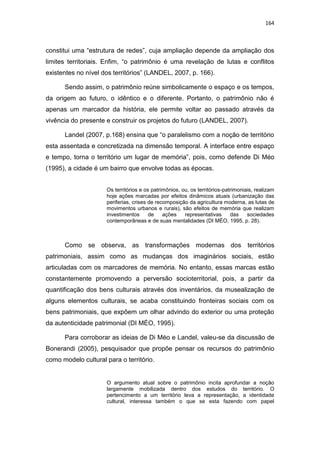 164
constitui uma “estrutura de redes”, cuja ampliação depende da ampliação dos
limites territoriais. Enfim, “o patrimônio é uma revelação de lutas e conflitos
existentes no nível dos territórios” (LANDEL, 2007, p. 166).
Sendo assim, o patrimônio reúne simbolicamente o espaço e os tempos,
da origem ao futuro, o idêntico e o diferente. Portanto, o patrimônio não é
apenas um marcador da história, ele permite voltar ao passado através da
vivência do presente e construir os projetos do futuro (LANDEL, 2007).
Landel (2007, p.168) ensina que “o paralelismo com a noção de território
esta assentada e concretizada na dimensão temporal. A interface entre espaço
e tempo, torna o território um lugar de memória”, pois, como defende Di Méo
(1995), a cidade é um bairro que envolve todas as épocas.
Os territórios e os patrimônios, ou, os territórios-patrimoniais, realizam
hoje ações marcadas por efeitos dinâmicos atuais (urbanização das
periferias, crises de recomposição da agricultura moderna, as lutas de
movimentos urbanos e rurais), são efeitos de memória que realizam
investimentos de ações representativas das sociedades
contemporâneas e de suas mentalidades (DI MÉO, 1995, p. 28).
Como se observa, as transformações modernas dos territórios
patrimoniais, assim como as mudanças dos imaginários sociais, estão
articuladas com os marcadores de memória. No entanto, essas marcas estão
constantemente promovendo a perversão socioterritorial, pois, a partir da
quantificação dos bens culturais através dos inventários, da musealização de
alguns elementos culturais, se acaba constituindo fronteiras sociais com os
bens patrimoniais, que expõem um olhar advindo do exterior ou uma proteção
da autenticidade patrimonial (DI MÉO, 1995).
Para corroborar as ideias de Di Méo e Landel, valeu-se da discussão de
Bonerandi (2005), pesquisador que propõe pensar os recursos do patrimônio
como modelo cultural para o território.
O argumento atual sobre o patrimônio incita aprofundar a noção
largamente mobilizada dentro dos estudos do território. O
pertencimento a um território leva a representação, a identidade
cultural, interessa também o que se esta fazendo com papel
 