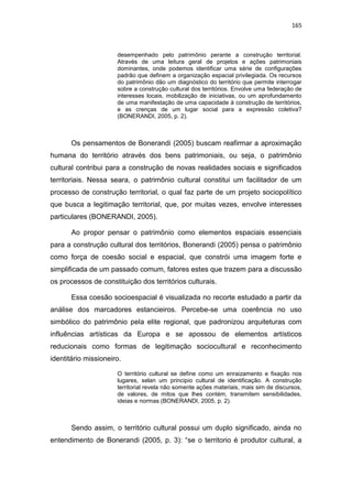 165
desempenhado pelo patrimônio perante a construção territorial.
Através de uma leitura geral de projetos e ações patrimoniais
dominantes, onde podemos identificar uma série de configurações
padrão que definem a organização espacial privilegiada. Os recursos
do patrimônio dão um diagnóstico do território que permite interrogar
sobre a construção cultural dos territórios. Envolve uma federação de
interesses locais, mobilização de iniciativas, ou um aprofundamento
de uma manifestação de uma capacidade à construção de territórios,
e as crenças de um lugar social para a expressão coletiva?
(BONERANDI, 2005, p. 2).
Os pensamentos de Bonerandi (2005) buscam reafirmar a aproximação
humana do território através dos bens patrimoniais, ou seja, o patrimônio
cultural contribui para a construção de novas realidades sociais e significados
territoriais. Nessa seara, o patrimônio cultural constitui um facilitador de um
processo de construção territorial, o qual faz parte de um projeto sociopolítico
que busca a legitimação territorial, que, por muitas vezes, envolve interesses
particulares (BONERANDI, 2005).
Ao propor pensar o patrimônio como elementos espaciais essenciais
para a construção cultural dos territórios, Bonerandi (2005) pensa o patrimônio
como força de coesão social e espacial, que constrói uma imagem forte e
simplificada de um passado comum, fatores estes que trazem para a discussão
os processos de constituição dos territórios culturais.
Essa coesão socioespacial é visualizada no recorte estudado a partir da
análise dos marcadores estancieiros. Percebe-se uma coerência no uso
simbólico do patrimônio pela elite regional, que padronizou arquiteturas com
influências artísticas da Europa e se apossou de elementos artísticos
reducionais como formas de legitimação sociocultural e reconhecimento
identitário missioneiro.
O território cultural se define como um enraizamento e fixação nos
lugares, selan um principio cultural de identificação. A construção
territorial revela não somente ações materiais, mais sim de discursos,
de valores, de mitos que lhes contém, transmitem sensibilidades,
ideias e normas (BONERANDI, 2005, p. 2).
Sendo assim, o território cultural possui um duplo significado, ainda no
entendimento de Bonerandi (2005, p. 3): “se o territorio é produtor cultural, a
 
