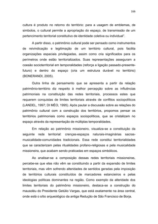 166
cultura é produto no retorno do território: para a usagem de emblemas, de
simbolos, o cultural permite a apropriação do espaço, de transmissão de um
pertencimento territorial constitutivo de identidade coletiva ou individual”.
A partir disso, o patrimônio cultural pode ser pensado como instrumentos
de reivindicação e legitimação de um território cultural, pois facilita
organizações espaciais privilegiadas, assim como cria significados para os
perímetros onde estão territorializados. Suas representações asseguram a
coesão socioterritorial em temporalidades (reforça a ligação passado-presente-
futuro) e dentro do espaço (cria um estrutura durável no território)
(BONERANDI, 2005).
Outra linha de pensamento que se apresenta a partir da relação
patrimônio-território diz respeito à melhor percepção sobre as influências
patrimoniais na constituição das redes territoriais, processos estes que
requerem conquistas de limites territoriais através de conflitos sociopolíticos
(LANDEL, 1997; DI MÉO, 1995). Após pautar a discussão sobre as relações do
patrimônio cultural com a construção dos territórios, propomos pensar os
territórios patrimoniais como espaços sociopolíticos, que se cristalizam no
espaço através da representação de múltiplas temporalidades.
Em relação ao patrimônio missioneiro, visualiza-se a constituição da
seguinte rede territorial: crenças-espaços naturais-imaginárias sacras-
musicalidade-comunidades tradicionais. Essa rede constitui territorialidades
que se caracterizam pelas ritualidades profano-religiosas e pela musicalidade
missioneira, que acabam sendo praticadas em espaços simbólicos.
Ao analisar-se a composição dessas redes territoriais missioneiras,
percebe-se que elas não vêm se constituindo a partir da expansão de limites
territoriais, mas vêm sofrendo alteridades de sentidos geradas pela imposição
de territórios culturais constituídos de marcadores estancieiros e pelas
ideologias políticas dominantes na região. Como exemplo da alteridade dos
limites territoriais do patrimônio missioneiro, destaca-se a construção do
mausoléu do Presidente Getúlio Vargas, que está exatamente na área central,
onde está o sítio arqueológico da antiga Redução de São Francisco de Borja.
 