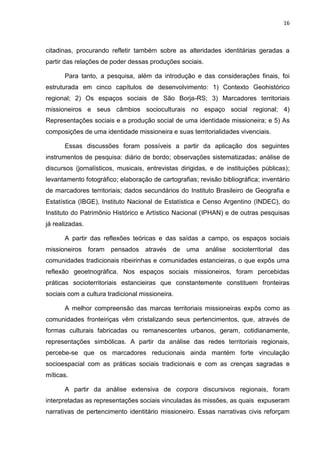 16
citadinas, procurando refletir também sobre as alteridades identitárias geradas a
partir das relações de poder dessas produções sociais.
Para tanto, a pesquisa, além da introdução e das considerações finais, foi
estruturada em cinco capítulos de desenvolvimento: 1) Contexto Geohistórico
regional; 2) Os espaços sociais de São Borja-RS; 3) Marcadores territoriais
missioneiros e seus câmbios socioculturais no espaço social regional; 4)
Representações sociais e a produção social de uma identidade missioneira; e 5) As
composições de uma identidade missioneira e suas territorialidades vivenciais.
Essas discussões foram possíveis a partir da aplicação dos seguintes
instrumentos de pesquisa: diário de bordo; observações sistematizadas; análise de
discursos (jornalísticos, musicais, entrevistas dirigidas, e de instituições públicas);
levantamento fotográfico; elaboração de cartografias; revisão bibliográfica; inventário
de marcadores territoriais; dados secundários do Instituto Brasileiro de Geografia e
Estatística (IBGE), Instituto Nacional de Estatística e Censo Argentino (INDEC), do
Instituto do Patrimônio Histórico e Artístico Nacional (IPHAN) e de outras pesquisas
já realizadas.
A partir das reflexões teóricas e das saídas a campo, os espaços sociais
missioneiros foram pensados através de uma análise socioterritorial das
comunidades tradicionais ribeirinhas e comunidades estancieiras, o que expôs uma
reflexão geoetnográfica. Nos espaços sociais missioneiros, foram percebidas
práticas socioterritoriais estancieiras que constantemente constituem fronteiras
sociais com a cultura tradicional missioneira.
A melhor compreensão das marcas territoriais missioneiras expôs como as
comunidades fronteiriças vêm cristalizando seus pertencimentos, que, através de
formas culturais fabricadas ou remanescentes urbanos, geram, cotidianamente,
representações simbólicas. A partir da análise das redes territoriais regionais,
percebe-se que os marcadores reducionais ainda mantém forte vinculação
socioespacial com as práticas sociais tradicionais e com as crenças sagradas e
míticas.
A partir da análise extensiva de corpora discursivos regionais, foram
interpretadas as representações sociais vinculadas às missões, as quais expuseram
narrativas de pertencimento identitário missioneiro. Essas narrativas civis reforçam
 