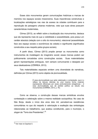 170
Esses dois monumentos geram comunicações históricas e marcas de
memória nos espaços sociais missioneiros. Suas imponências construtivas e
localizações estratégicas nas vias de acesso às cidades contribuem para a
reprodução de paisagens urbanas modernas, visto que suas obras possuem
características modernistas.
Côrrea (2013), ao refletir sobre a localização dos monumentos, destaca
que ela representa mais do que a visibilidade e acessibilidade, pois possui um
caráter absoluto (relação com o sítio do monumento), relacional (acessibilidade
face aos espaço sociais e econômicos da cidade) e significante (significados
construídos a seu respeito pelos grupos sociais).
A partir disso, Côrrea (2013) propõe pensar os monumentos como
instrumentos de modelagem do imaginário social; essas marcas podem ser
politicamente concebidas como construções sociais. Suas materialidades
geram representações ambíguas, nem sempre comunicando o desejado por
seus idealizadores (CÔRREA, 2013).
Tais materialidades espaciais emitem uma diversidade de narrativas,
definidas por Côrrea (2013) como objetos de plurivocalidade.
É essa plurivocalidade que opõe celebração e contestação, que é o
reflexo de leituras distintas de uma mesma forma material,
expressando diferenças por vezes profundamente antagônicas – é
essa plurivocalidade que dá sentido político ao estudo dos
monumentos (CORRÊA, 2013, p. 76).
Como se observa, a construção dessas marcas simbólicas envolve
contestação e celebração sobre a mesma realidade sociopolítica. No caso de
São Borja, desde o início dos anos dois mil, percebem-se resistências
comunitárias no que diz respeito à valorização e exaltação das simbologias
relacionadas ao trabalhismo, que acabou constituindo, para o município, o
slogan de “Terra dos Presidentes”.76
76
Ver mais no Capítulo 5.
 