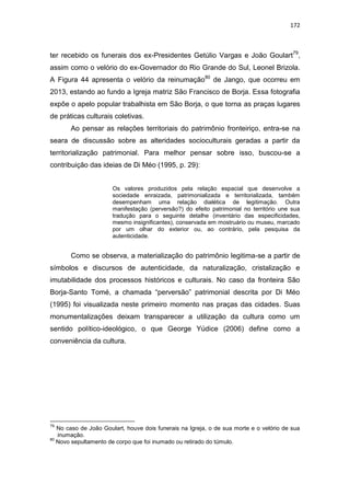 172
ter recebido os funerais dos ex-Presidentes Getúlio Vargas e João Goulart79
,
assim como o velório do ex-Governador do Rio Grande do Sul, Leonel Brizola.
A Figura 44 apresenta o velório da reinumação80
de Jango, que ocorreu em
2013, estando ao fundo a Igreja matriz São Francisco de Borja. Essa fotografia
expõe o apelo popular trabalhista em São Borja, o que torna as praças lugares
de práticas culturais coletivas.
Ao pensar as relações territoriais do patrimônio fronteiriço, entra-se na
seara de discussão sobre as alteridades socioculturais geradas a partir da
territorialização patrimonial. Para melhor pensar sobre isso, buscou-se a
contribuição das ideias de Di Méo (1995, p. 29):
Os valores produzidos pela relação espacial que desenvolve a
sociedade enraizada, patrimonializada e territorializada, também
desempenham uma relação dialética de legitimação. Outra
manifestação (perversão?) do efeito patrimonial no território une sua
tradução para o seguinte detalhe (inventário das especificidades,
mesmo insignificantes), conservada em mostruário ou museu, marcado
por um olhar do exterior ou, ao contrário, pela pesquisa da
autenticidade.
Como se observa, a materialização do patrimônio legitima-se a partir de
símbolos e discursos de autenticidade, da naturalização, cristalização e
imutabilidade dos processos históricos e culturais. No caso da fronteira São
Borja-Santo Tomé, a chamada “perversão” patrimonial descrita por Di Méo
(1995) foi visualizada neste primeiro momento nas praças das cidades. Suas
monumentalizações deixam transparecer a utilização da cultura como um
sentido político-ideológico, o que George Yúdice (2006) define como a
conveniência da cultura.
79
No caso de João Goulart, houve dois funerais na Igreja, o de sua morte e o velório de sua
inumação.
80
Novo sepultamento de corpo que foi inumado ou retirado do túmulo.
 