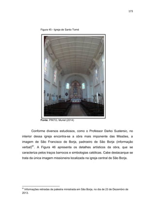 173
Figura 45 - Igreja de Santo Tomé
Fonte: PINTO, Muriel (2014)
Conforme diversos estudiosos, como o Professor Darko Sustersic, no
interior dessa igreja encontra-se a obra mais imponente das Missões, a
imagem de São Francisco de Borja, padroeiro de São Borja (informação
verbal)81
. A Figura 46 apresenta os detalhes artísticos da obra, que se
caracteriza pelos traços barrocos e simbologias católicas. Cabe destacarque se
trata da única imagem missioneira localizada na igreja central de São Borja.
81
Informações retiradas de palestra ministrada em São Borja, no dia de 23 de Dezembro de
2013.
 