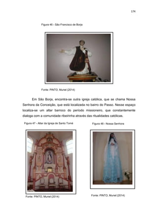 174
Figura 46 - São Francisco de Borja
Fonte: PINTO, Muriel (2014)
Em São Borja, encontra-se outra igreja católica, que se chama Nossa
Senhora da Conceição, que está localizada no bairro do Passo. Nesse espaço
localiza-se um altar barroco do período missioneiro, que constantemente
dialoga com a comunidade ribeirinha através das ritualidades católicas.
Fonte: PINTO, Muriel (2014)
Figura 48 - Nossa SenhoraFigura 47 - Altar da Igreja de Santo Tomé
Fonte: PINTO, Muriel (2014)
 