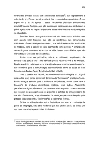 176
levantadas diversas casas com arquiteturas ecléticas83
, que representam a
ostentação econômica, social e cultural das comunidades estancieiras. Como
expõe 49 e 50 as figuras , essas residências possuem similaridades
arquitetônicas na fronteira, pois são marcadores patrimoniais que simbolizam o
poder agrocultural na região, o que torna esses bens culturais mais protegidos
na atualidade.
Também foram catalogadas casas com um menor valor artístico, mas
com grande valor histórico, que são as residências das comunidades
tradicionais. Essas casas possuem como característica construtiva a utilização
de madeira, barro e esterco de vaca (conhecido como adobe). A simplicidade
desses lugares representa os modos de vida dessas comunidades, que são
marcadas por vivências de subsistência.
Assim como no patrimônio natural, o patrimônio arquitetônico da
fronteira São Borja-Santo Tomé também possui relações com o rio Uruguai.
Desde o período reducional, o rio era utilizado como uma forma de transporte,
que contribuía para a comunicação socioeconômica entre os povos de São
Francisco de Borja e Santo Tomé (século XVII e XVIII).
Com o passar dos séculos, estabeleceram-se nas margens do Uruguai
dois portos e um centro comercial, denominado “formigueiro”, em Santo Tomé.
Esses espaços serviam para o transporte de pessoas, assim como para o
transporte de produtos alimentícios, madeira, entre outros. Atualmente
percebem-se alguns elementos que remetem a tais espaços, como as rampas
que serviam de passagem para os produtos e galpões de armazenagem de
madeira. Esses espaços sociais serviam de passagem para uma das principais
práticas sociais regionais, o contrabando e o comércio formiga.
O final da utilização dos portos fronteiriços veio com a construção da
ponte da integração, uma obra moderna que, nos últimos anos, se tornou um
dos mais novos bens patrimoniais fronteiriços.
83
Estas informações foram retiradas do estudo técnico realizado pelo IPHAN e IAPH (Instituto
Andaluz de Patrimônio Histórico), intitulado “Levantamento de Elementos Turístico-Culturais
das missões”, realizado entre 2006-2009.
 