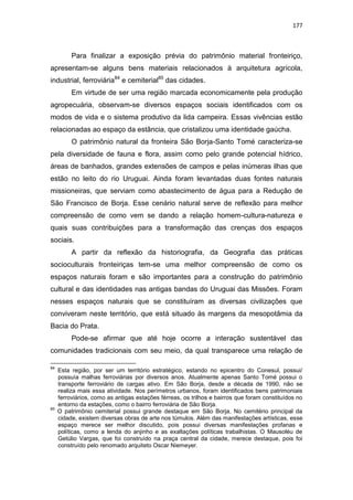 177
Para finalizar a exposição prévia do patrimônio material fronteiriço,
apresentam-se alguns bens materiais relacionados à arquitetura agrícola,
industrial, ferroviária84
e cemiterial85
das cidades.
Em virtude de ser uma região marcada economicamente pela produção
agropecuária, observam-se diversos espaços sociais identificados com os
modos de vida e o sistema produtivo da lida campeira. Essas vivências estão
relacionadas ao espaço da estância, que cristalizou uma identidade gaúcha.
O patrimônio natural da fronteira São Borja-Santo Tomé caracteriza-se
pela diversidade de fauna e flora, assim como pelo grande potencial hídrico,
áreas de banhados, grandes extensões de campos e pelas inúmeras ilhas que
estão no leito do rio Uruguai. Ainda foram levantadas duas fontes naturais
missioneiras, que serviam como abastecimento de água para a Redução de
São Francisco de Borja. Esse cenário natural serve de reflexão para melhor
compreensão de como vem se dando a relação homem-cultura-natureza e
quais suas contribuições para a transformação das crenças dos espaços
sociais.
A partir da reflexão da historiografia, da Geografia das práticas
socioculturais fronteiriças tem-se uma melhor compreensão de como os
espaços naturais foram e são importantes para a construção do patrimônio
cultural e das identidades nas antigas bandas do Uruguai das Missões. Foram
nesses espaços naturais que se constituíram as diversas civilizações que
conviveram neste território, que está situado às margens da mesopotâmia da
Bacia do Prata.
Pode-se afirmar que até hoje ocorre a interação sustentável das
comunidades tradicionais com seu meio, da qual transparece uma relação de
84
Esta região, por ser um território estratégico, estando no epicentro do Conesul, possui/
possuía malhas ferroviárias por diversos anos. Atualmente apenas Santo Tomé possui o
transporte ferroviário de cargas ativo. Em São Borja, desde a década de 1990, não se
realiza mais essa atividade. Nos perímetros urbanos, foram identificados bens patrimoniais
ferroviários, como as antigas estações férreas, os trilhos e bairros que foram constituídos no
entorno da estações, como o bairro ferroviária de São Borja.
85
O patrimônio cemiterial possui grande destaque em São Borja. No cemitério principal da
cidade, existem diversas obras de arte nos túmulos. Além das manifestações artísticas, esse
espaço merece ser melhor discutido, pois possui diversas manifestações profanas e
políticas, como a lenda do anjinho e as exaltações políticas trabalhistas. O Mausoléu de
Getúlio Vargas, que foi construído na praça central da cidade, merece destaque, pois foi
construído pelo renomado arquiteto Oscar Niemeyer.
 
