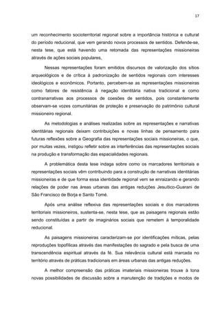 17
um reconhecimento socioterritorial regional sobre a importância histórica e cultural
do período reducional, que vem gerando novos processos de sentidos. Defende-se,
nesta tese, que está havendo uma retomada das representações missioneiras
através de ações sociais populares,
Nessas representações foram emitidos discursos de valorização dos sítios
arqueológicos e de crítica à padronização de sentidos regionais com interesses
ideológicos e econômicos. Portanto, percebem-se as representações missioneiras
como fatores de resistência à negação identitária nativa tradicional e como
contranarrativas aos processos de coesões de sentidos, pois constantemente
observam-se vozes comunitárias de proteção e preservação do patrimônio cultural
missioneiro regional.
As metodologias e análises realizadas sobre as representações e narrativas
identitárias regionais deixam contribuições e novas linhas de pensamento para
futuras reflexões sobre a Geografia das representações sociais missioneiras, o que,
por muitas vezes, instigou refletir sobre as interferências das representações sociais
na produção e transformação das espacialidades regionais.
A problemática desta tese indaga sobre como os marcadores territoiriais e
representações sociais vêm contribuindo para a construção de narrativas identitárias
missioneiras e de que forma essa identidade regional vem se enraizando e gerando
relações de poder nas áreas urbanas das antigas reduções Jesuítico-Guarani de
São Francisco de Borja e Santo Tomé.
Após uma análise reflexiva das representações sociais e dos marcadores
territoriais missioneiros, sustenta-se, nesta tese, que as paisagens regionais estão
sendo constituídas a partir de imaginários sociais que remetem à temporalidade
reducional.
As paisagens missioneiras caracterizam-se por identificações míticas, pelas
reproduções topofílicas através das manifestações do sagrado e pela busca de uma
transcendência espiritual através da fé. Sua relevância cultural está marcada no
território através de práticas tradicionais em áreas urbanas das antigas reduções.
A melhor compreensão das práticas imateriais missioneiras trouxe à tona
novas possibilidades de discussão sobre a manutenção de tradições e modos de
 