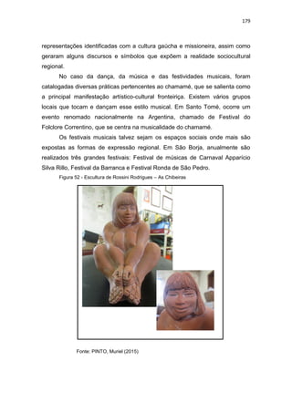 179
representações identificadas com a cultura gaúcha e missioneira, assim como
geraram alguns discursos e símbolos que expõem a realidade sociocultural
regional.
No caso da dança, da música e das festividades musicais, foram
catalogadas diversas práticas pertencentes ao chamamé, que se salienta como
a principal manifestação artístico-cultural fronteiriça. Existem vários grupos
locais que tocam e dançam esse estilo musical. Em Santo Tomé, ocorre um
evento renomado nacionalmente na Argentina, chamado de Festival do
Folclore Correntino, que se centra na musicalidade do chamamé.
Os festivais musicais talvez sejam os espaços sociais onde mais são
expostas as formas de expressão regional. Em São Borja, anualmente são
realizados três grandes festivais: Festival de músicas de Carnaval Apparício
Silva Rillo, Festival da Barranca e Festival Ronda de São Pedro.
Figura 52 - Escultura de Rossini Rodrigues – As Chibeiras
Fonte: PINTO, Muriel (2015)
 