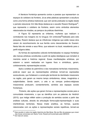 180
A literatura fronteiriça apresenta contos e poesias que representam os
espaços do cotidiano da fronteira. Já as artes plásticas apresentam a escultura
como uma forma artística tradicional, que vem sendo praticada na região desde
o período reducional. Em São Borja destaca-se o escultor Rossini Rodrigues87
,
que representa o cotidiano da fronteira, assim como simboliza elementos
relacionados às missões, ao pampa e às práticas ribeirinhas.
A Figura 52 representa as chibeiras, mulheres que realizam o
contrabando nas margens do rio Uruguai. Em entrevista88
realizada para esta
pesquisa, Rossini destaca que as influências indígenas que estão nessa obra
vieram do reconhecimento de sua família como descendentes de Guarani.
Nesta fala ele remete a seus filhos, que estavam no local, ressaltando para o
perfil indígena deles.
As formas de expressões culturais territorializadas no espaço fronteiriço
são marcas artísticas constituídas a partir de ações ideológicas que remetem à
memória social e histórica regional. Essas manifestações artísticas, por
estarem e serem realizadas em lugares fixos e simbólicos, geram,
cotidianamente, representações sociais.
Após a análise do patrimônio e dos marcadores territoriais missioneiros,
pode-se expor que as representações artísticas tornam-se expressões
socioculturais, que fortalecem a construção territorial da identidade missioneira
na região, pois geram ao mesmo tempo simbolismos, ideias, imaginários e
subjetividades. Sendo assim, a arte e as crenças profano-religiosas
missioneiras produzem, constantemente, sentidos aos espaços sociais
fronteiriços.
Portanto, são ações que geram formas e representações sociais para a
comunidade missioneira, o que se identifica com as palavras de Heidrich
(2013), que instiga refletir sobre a produção de sentidos sociais a partir das
análises culturais, através da articulação forma-ação-representação e suas
interferências territoriais. Nessa tríade analítica, as formas, quando
relacionadas com as ações e representações sociais repetitivas, tornam-se
87
Este escultor é nativo da região ribeirinha de São Borja. Ele era filho de pessoas que viviam
das trocas comerciais com Santo Tomé. Rossini já foi premiado pela UNESCO.
88
Ver mais em anexo.
 