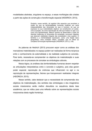 181
modalidades abstratas, singulares no espaço, e essas morfologias são criadas
a partir das ações de construção e transformação espacial (HEIDRICH, 2013).
Gostaria, nesse sentido, de registrar três aspectos que envolvem a
noção de que as territorialidades humanas implicam em certa
inseparabilidade das dimensões do que é humano, do que se
expressa na sua materialidade objetiva: (a) constituindo um poder,
uma ocupação, (b) como reprodução da vida que implica no agir e (c)
como sua representação. Mesmo quando se desenrolam a partir de
distintas instâncias ou dimensões da sociedade, provocam relações
que abarcam realidades integrais das sociedades e dos sujeitos. O
território e a territorialidade expressam, como uma feição da(s)
geografia(s), essa condição inteira, completa, que se refere ao
complexo forma-ação-representação (HEIDRICH, 2013, p. 59).
As palavras de Heidrich (2013) procuram expor como as análises dos
marcadores materializados no espaço podem ser realizadas de forma recíproca
entre o conhecimento da externalidade e da realidade subjetiva do concreto.
Para tanto, necessita-se compreender os objetivos da materialização e suas
relações com os processos de conceber as simbologias culturais.
Nessa lógica, as análises das territorialidades humanas devem respeitar
as articulações interpretativas entre o concreto e subjetivo, pois elas geram
poder espacial, reprodução de vivências que influenciam no agir e na
reprodução de representações, fatores que transparecem realidades integrais
(HEIDRICH, 2013).
Nesse sentido, cabe destacar que a necessidade de compreensão dos
objetivos da materialização, dos sentidos das simbologias e dos imaginários
sociais missioneiros serão melhor discutidos na sequência desta tese
acadêmica, que se voltou para uma reflexão sobre as representações sociais
missioneiras desta região fronteiriça.
 