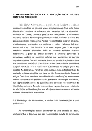 182
5 REPRESENTAÇÕES SOCIAIS E A PRODUÇÃO SOCIAL DE UMA
IDENTIDADE MISSIONEIRA
Neste capitulo foram levantadas e analisadas as representações sociais
missioneiras emitidas por diversos grupos sociais regionais. Para tanto, foram
identificadas narrativas e paisagens nos seguintes corpora discursivos:
discursos de jornais; discursos gerados nas composições e festividades
musicais; discursos de instituições públicas; discursos populares; e análise das
paisagens culturais missioneiras. Nessas representações entraram em cena,
constantemente, imaginários que exaltaram a cultura tradicional indígena.
Nesses discursos foram destacados os sítios arqueológicos e as antigas
estruturas urbanas reducionais como os legítimos territórios culturais
missioneiros. A partir da análise discursiva e simbólica percebe-se a
reprodução cotidiana de paisagens culturais que representam as crenças
sagradas regionais. Em tais representações foram gerados imaginários sociais
que remeteram à importância dos sítios arqueológicos reducionais, assim como
surgiram narartivas sobre a existência de subterrâneos das antigas igrejas das
missões. No decorrer das narrativas foram expostas representações míticas de
exaltação e disputa simbólica pela figura do líder Guarani Andresito Guacurari
Artigas. Durante as narrativas, foram identificadas manifestações populares em
defesa da valorização e preservação do patrimônio arqueológico missioneiro,
que representaram ações de autonomia nos processos de construção da
identidade missioneira. Também foram emitidas representações de resistência
às alteridades político-ideológicas que vêm justapondo marcadores territoriais
sobre os remanescentes missioneiros.
5.1 Metodologia de levantamento e análise das representações sociais
missioneiras
As representações sociais caracterizam-se pela emissão de ideias,
conhecimentos e discursos que são representados através de simbologias
 