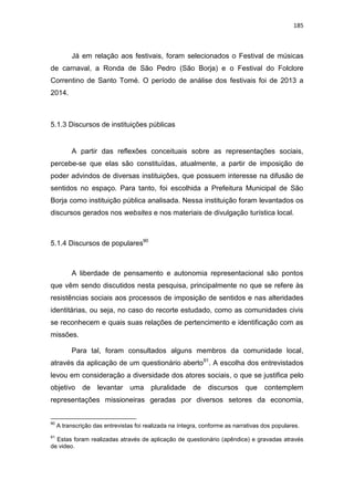 185
Já em relação aos festivais, foram selecionados o Festival de músicas
de carnaval, a Ronda de São Pedro (São Borja) e o Festival do Folclore
Correntino de Santo Tomé. O período de análise dos festivais foi de 2013 a
2014.
5.1.3 Discursos de instituições públicas
A partir das reflexões conceituais sobre as representações sociais,
percebe-se que elas são constituídas, atualmente, a partir de imposição de
poder advindos de diversas instituições, que possuem interesse na difusão de
sentidos no espaço. Para tanto, foi escolhida a Prefeitura Municipal de São
Borja como instituição pública analisada. Nessa instituição foram levantados os
discursos gerados nos websites e nos materiais de divulgação turística local.
5.1.4 Discursos de populares90
A liberdade de pensamento e autonomia representacional são pontos
que vêm sendo discutidos nesta pesquisa, principalmente no que se refere às
resistências sociais aos processos de imposição de sentidos e nas alteridades
identitárias, ou seja, no caso do recorte estudado, como as comunidades civis
se reconhecem e quais suas relações de pertencimento e identificação com as
missões.
Para tal, foram consultados alguns membros da comunidade local,
através da aplicação de um questionário aberto91
. A escolha dos entrevistados
levou em consideração a diversidade dos atores sociais, o que se justifica pelo
objetivo de levantar uma pluralidade de discursos que contemplem
representações missioneiras geradas por diversos setores da economia,
90
A transcrição das entrevistas foi realizada na íntegra, conforme as narrativas dos populares.
91
Estas foram realizadas através de aplicação de questionário (apêndice) e gravadas através
de video.
 