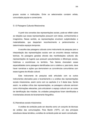 186
grupos sociais e instituições. Entre os selecionados constam artista,
comunidade popular e comerciante.
5.1.5 Paisagens Culturais Missioneiras
A partir dos conceitos das representações sociais, pode-se refletir sobre
as relações que essas representações possuem com ideias, conhecimentos e
imaginários. Nesse sentido, as representações envolvem subjetividades e
materialidades, que despertam reconhecimento e pertencimentos a
determinados espaços temporais.
A escolha das paisagens culturais como instrumento de pesquisa para a
interpretação das representações sociais vem ao encontro dessas matrizes
teóricas. As paisagens geradas através das manifestações culturais são
representações de lugares que possuem peculiaridades e diferenças sociais,
históricas e econômicas no território. Tais fatores chancelam essas
espacialidades como paisagens identificadas com o coletivo e, para tanto, deve
haver narrativas e ações que demonstrem as convivências comunitárias com
esses lugares de difusão cultural.
Este instrumento de pesquisa está articulado com os outros
instrumentos elencados para o levantamento e a análise das representações
sociais missioneiras, assim como com os capítulos 2 e 3 desta tese. Sendo
assim, na análise crítica das representações, as paisagens culturais serviram
como informações relevantes, pois articularam o espaço cultural com as vozes
de identificação das missões. As unidades paisagísticas foram identificadas e
inventariadas através de levantamento fotográfico.
5.2 Narrativas sociais missioneiras
A análise de conteúdo pode ser descrita como um conjunto de técnicas
de análise das comunicações. Para Bardin (1977), um dos principais
estudiosos dessa temática, a análise de conteúdo pode ser assim conceituada:
 