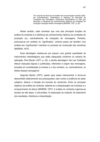 187
Um conjunto de técnicas de análise das comunicações visando obter,
por procedimentos, sistemáticos e objetivos de descrição de
conteúdos das mensagens, indicadores (quantitativos ou não) que
permitam a inferência de conhecimentos relativos ás condições de
produção/ recepção destas mensagens (BARDIN, 1977, p. 42).
Nesse sentido, cabe comentar que uma das principais funções da
análise do conteúdo é a inferência de conhecimentos relativos às condições de
produção (ou, eventualmente, de recepção) de mensagens. Portanto,
preocupa-se em analisar os “significados”, embora possa ser também uma
análise dos “significantes” inseridos no processo de construção das narrativas
(BARDIN, 1977).
Essa abordagem destaca-se por possuir uma grande quantidade de
instrumentos metodológicos que estão adequados conforme os campos de
aplicação. Para Bardin (1977, p. 42), a devida abordagem “tem por finalidade
efetuar deduções lógicas e justificadas, referentes à origem das mensagens,
tomadas em consideração (o emissor e o seu contexto, ou, eventualmente, os
efeitos dessas mensagens)”.
Segundo Bardin (1977), apelar para esses instrumentos é tornar-se
desconfiado relativamente aos pressupostos, lutar contra a evidência do saber
subjetivo, destruir a intuição em proveito do construído. Entre os principais
objetivos da análise de conteúdo, salienta-se a ultrapassagem da incerteza e o
enriquecimento da leitura (BARDIN, 1977). A análise do conteúdo organiza-se
através de três fases: I) pré-análise; II) exploração do material; III) tratamento
dos resultados, inferência e interpretação.
 