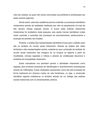 18
vida nas missões, as quais vêm sendo vivenciadas nas periferias e simbolizadas nas
áreas centrais regionais.
Sendo assim, esta tese acadêmica procura entender os processos identitários
missioneiros através de realidades cotidianas que vêm se perpetuando há mais de
três séculos nesses espaços sociais. A busca pelas práticas tradicionais
missioneiras foi reveladora nesta pesquisa, pois expõe marcas identitárias muitas
vezes ausentes e excluídas dos processos de reconhecimento, pertencimento e
produção de sentidos nas missões.
Portanto, a análise das representações identitárias trouxe para o debate quais
são os sentidos do mundo social missioneiro. Através da análise das redes
territoriais e das representações sociais, sustenta-se que a produção de sentidos do
mundo social missioneiro das margens do rio Uruguai se legitima a partir de
ritualidades, crenças sagradas e míticas e através da cristalização discursiva e
simbólica da musicalidade missioneira
Esses marcadores nos permitem pensar a identidade missioneira como
sagrada, pois envolvem processos de identificação e reconhecimento socioespacial
através de mitificações. Essas mediações representam como ela está enraizada de
forma tradicional em diversos modos de vida fronteiriços, ou seja, a construção
identitária regional cristaliza-se no território através de um diálogo das práticas
sociais tradicionais com os remanescentes urbanos.
 