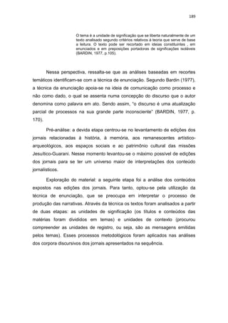 189
O tema é a unidade de significação que se liberta naturalmente de um
texto analisado segundo critérios relativos á teoria que serve de base
a leitura. O texto pode ser recortado em ideias constituintes , em
enunciados e em preposições portadoras de significações isoláveis
(BARDIN, 1977, p.105).
Nessa perspectiva, ressalta-se que as análises baseadas em recortes
temáticos identificam-se com a técnica de enunciação. Segundo Bardin (1977),
a técnica da enunciação apoia-se na ideia de comunicação como processo e
não como dado, o qual se assenta numa concepção do discurso que o autor
denomina como palavra em ato. Sendo assim, “o discurso é uma atualização
parcial de processos na sua grande parte inconsciente” (BARDIN, 1977, p.
170).
Pré-análise: a devida etapa centrou-se no levantamento de edições dos
jornais relacionadas à história, à memória, aos remanescentes artístico-
arqueológicos, aos espaços sociais e ao patrimônio cultural das missões
Jesuítico-Guarani. Nesse momento levantou-se o máximo possível de edições
dos jornais para se ter um universo maior de interpretações dos conteúdo
jornalísticos.
Exploração do material: a seguinte etapa foi a análise dos conteúdos
expostos nas edições dos jornais. Para tanto, optou-se pela utilização da
técnica de enunciação, que se preocupa em interpretar o processo de
produção das narrativas. Através da técnica os textos foram analisados a partir
de duas etapas: as unidades de significação (os títulos e conteúdos das
matérias foram divididos em temas) e unidades de contexto (procurou
compreender as unidades de registro, ou seja, são as mensagens emitidas
pelos temas). Esses processos metodológicos foram aplicados nas análises
dos corpora discursivos dos jornais apresentados na sequência.
 