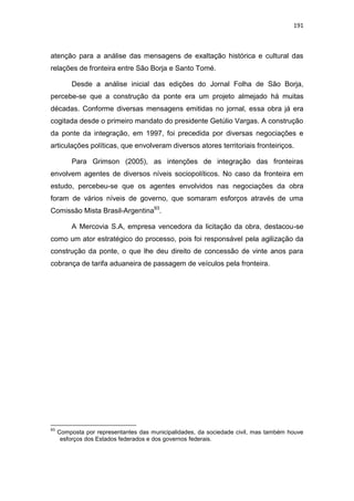 191
atenção para a análise das mensagens de exaltação histórica e cultural das
relações de fronteira entre São Borja e Santo Tomé.
Desde a análise inicial das edições do Jornal Folha de São Borja,
percebe-se que a construção da ponte era um projeto almejado há muitas
décadas. Conforme diversas mensagens emitidas no jornal, essa obra já era
cogitada desde o primeiro mandato do presidente Getúlio Vargas. A construção
da ponte da integração, em 1997, foi precedida por diversas negociações e
articulações políticas, que envolveram diversos atores territoriais fronteiriços.
Para Grimson (2005), as intenções de integração das fronteiras
envolvem agentes de diversos níveis sociopolíticos. No caso da fronteira em
estudo, percebeu-se que os agentes envolvidos nas negociações da obra
foram de vários níveis de governo, que somaram esforços através de uma
Comissão Mista Brasil-Argentina93
.
A Mercovia S.A, empresa vencedora da licitação da obra, destacou-se
como um ator estratégico do processo, pois foi responsável pela agilização da
construção da ponte, o que lhe deu direito de concessão de vinte anos para
cobrança de tarifa aduaneira de passagem de veículos pela fronteira.
93
Composta por representantes das municipalidades, da sociedade civil, mas também houve
esforços dos Estados federados e dos governos federais.
 