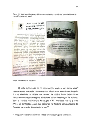 194
Figura 55 - Matéria publicada na edição comemorativa da construção da Ponte da Integração
(Jornal Folha de São Borja)
Fonte: Jornal Folha de São Borja
O texto “a travessia do rio nem sempre serviu à paz, como agora”
destaca-se por apresentar mensagens que relacionaram a construção da ponte
à zona ribeirinha da cidade. No decorrer da matéria foram mencionadas
temporalidades importantes para as relações sociais nesta região de fronteira,
como o processo de construção da redução de São Francisco de Borja (século
XVI) e os confrontos bélicos que ocorreram na fronteira, como a Guerra do
Paraguai e a invasão de Andresito Artigas94
.
94
Índio guarani considerado um rebelde contra a dominação portuguesa das missões.
 