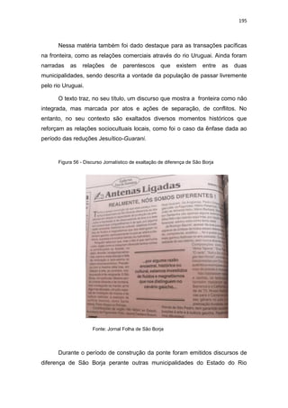 195
Nessa matéria também foi dado destaque para as transações pacíficas
na fronteira, como as relações comerciais através do rio Uruguai. Ainda foram
narradas as relações de parentescos que existem entre as duas
municipalidades, sendo descrita a vontade da população de passar livremente
pelo rio Uruguai.
O texto traz, no seu título, um discurso que mostra a fronteira como não
integrada, mas marcada por atos e ações de separação, de conflitos. No
entanto, no seu contexto são exaltados diversos momentos históricos que
reforçam as relações sociocultuais locais, como foi o caso da ênfase dada ao
período das reduções Jesuítico-Guarani.
Figura 56 - Discurso Jornalístico de exaltação de diferença de São Borja
Fonte: Jornal Folha de São Borja
Durante o período de construção da ponte foram emitidos discursos de
diferença de São Borja perante outras municipalidades do Estado do Rio
 