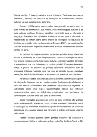196
Grande do Sul. O texto jornalístico acima, intitulado “Realmente nós somos
diferentes”, demarca um discurso de exaltação às manifestações artístico-
culturais e à sua capacidade de gerar arte.
Grimson (2007) ensina que a melhor compreensão do outro lado, de
suas formas de identificação, sua história, suas manifestações culturais e de
suas culturas políticas, torna-se estratégia importante para a interação e
integração fronteiriça. Os conteúdos analisados trazem para a discussão a
necessidade de refletir sobre como andam as interações sociocuturais da
fronteira em questão, pois, conforme afirma Grimson (2007), as manifestações
culturais e identidades regionais servem como artifícios para entender a cultura
política em geral.
No decorrer da matéria surgiram vozes que remetem essas diferenças
sociais a influências de outras temporalidades, como é o exemplo do trecho
“por alguma razão ancestral, histórica ou cultural, estamos investidos de fluidos
e magnetismos que nos distinguem no cenário gaúcho”. Esse posicionamento
instiga a pensar as relações do período reducional missioneiro com os
processos artísticos regionais, uma vez que se percebe nessas narrativas
exaltações às influências históricas e ancestrais nos modos de vida citadinos.
As reflexões sobre as narrativas geradas durante a construção da ponte
da integração destacam que as relações sociais fronteiriças são efetivadas a
partir do melhor conhecimento dos processos socio-históricos regionais. A
viabilização dessa obra expôs representações sociais que reforçam
reconhecimentos sobre as influências missioneiras nos processos de
comunicações culturais entre São Borja e Santo Tomé.
Essas migrações populacionais entre os dois territórios são práticas
tradicionais que estão articuladas com o principal argumento desta tese, que é
a construção da identidade missioneira a partir do enraizamento de vivências
tradicionais em espaços sociais que remetem a antigas estruturas urbanas
reducionais.
Nesses espaços públicos foram gerados discursos de exaltação e
memorização da história e cultura das antigas reduções de Santo Tomé e São
 