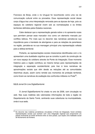 197
Francisco de Borja, onde o rio Uruguai foi reconhecido como uma via de
comunicação cultural entre os povoados. Essa representação social desse
corpo d‟água traz uma interpretação renovada para as épocas de hoje, pois os
espaços do cotidiano regional vivem sob as normatizações e os limites
territoriais definidos pelos Estados nacionais.
Cabe destacar que a representação gerada sobre o rio apresenta vozes
que permitem pensar esse marcador vivo como um elemento marcado por
conflitos bélicos. Por mais que no decorrer das narrativas perceba-se sua
importância para o translado de aborígenes e para as relações de parentesco
na região, percebe-se na sua mensagen principal uma representação voltada
para a defesa territorial.
Portanto, as representações sociais missioneiras identificadas com o rio
apresentam uma dualidade cognitiva que se constitui a partir da construção de
um novo espaço do cotidiano através da Ponte da Integração. Esse momento
histórico para a região contribuiu ao mesmo tempo para representações de
integração e separação socioterritorial, pois traz à tona narrativas de
aproximações sociais que vêm desde as reduções até as comunidades
ribeirinhas atuais, assim como remete aos momentos de proteção territorial,
como foram as narrativas de exaltação dos confrontos militares no Prata95
.
5.2.2 Jornal On Line DigitalSantomé
O Jornal DigitalSantomé foi criado no ano de 2008, com circulação na
web. Nas suas matérias são valorizadas informações de toda a região do
Departamento de Santo Tomé, centrando suas coberturas na municipalidade,
onde é sua sede.
95
No decorrer das matérias jornalísticas vinculadas à Ponte da Integração, foram emitidas
representações sociais que sonham com uma integração regional que proporcione um
passar livremente ao limite territorial entre os dois países, que expõe uma realidade social
de fechamento da fronteira.
 