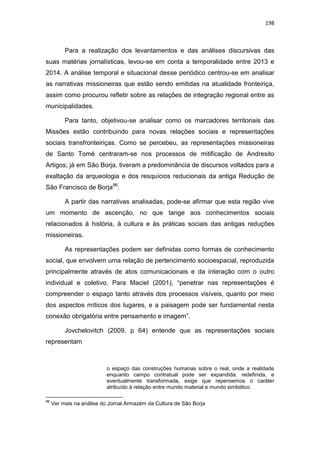 198
Para a realização dos levantamentos e das análises discursivas das
suas matérias jornalísticas, levou-se em conta a temporalidade entre 2013 e
2014. A análise temporal e situacional desse periódico centrou-se em analisar
as narrativas missioneiras que estão sendo emitidas na atualidade fronteiriça,
assim como procurou refletir sobre as relações de integração regional entre as
municipalidades.
Para tanto, objetivou-se analisar como os marcadores territoriais das
Missões estão contribuindo para novas relações sociais e representações
sociais transfronteiriças. Como se percebeu, as representações missioneiras
de Santo Tomé centraram-se nos processos de mitificação de Andresito
Artigos; já em São Borja, tiveram a predominância de discursos voltados para a
exaltação da arqueologia e dos resquícios reducionais da antiga Redução de
São Francisco de Borja96
.
A partir das narrativas analisadas, pode-se afirmar que esta região vive
um momento de ascenção, no que tange aos conhecimentos sociais
relacionados à história, à cultura e às práticas sociais das antigas reduções
missioneiras.
As representações podem ser definidas como formas de conhecimento
social, que envolvem uma relação de pertencimento socioespacial, reproduzida
principalmente através de atos comunicacionais e da interação com o outro
individual e coletivo. Para Maciel (2001), “penetrar nas representações é
compreender o espaço tanto através dos processos visíveis, quanto por meio
dos aspectos míticos dos lugares, e a paisagem pode ser fundamental nesta
conexão obrigatória entre pensamento e imagem”.
Jovchelovitch (2009, p 64) entende que as representações sociais
representam
o espaço das construções humanas sobre o real, onde a realidade
enquanto campo contratual pode ser expandida, redefinida, e
eventualmente transformada, exige que repensemos o caráter
atribuído à relação entre mundo material e mundo simbólico.
96
Ver mais na análise do Jornal Armazém da Cultura de São Borja
 
