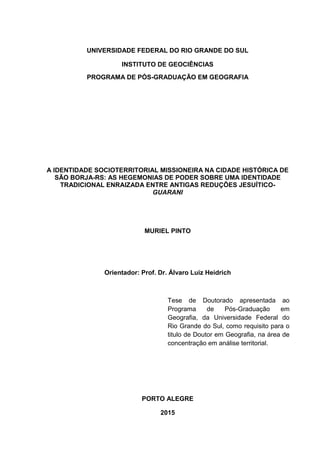 1
UNIVERSIDADE FEDERAL DO RIO GRANDE DO SUL
INSTITUTO DE GEOCIÊNCIAS
PROGRAMA DE PÓS-GRADUAÇÃO EM GEOGRAFIA
A IDENTIDADE SOCIOTERRITORIAL MISSIONEIRA NA CIDADE HISTÓRICA DE
SÃO BORJA-RS: AS HEGEMONIAS DE PODER SOBRE UMA IDENTIDADE
TRADICIONAL ENRAIZADA ENTRE ANTIGAS REDUÇÕES JESUÍTICO-
GUARANI
MURIEL PINTO
Orientador: Prof. Dr. Álvaro Luiz Heidrich
Tese de Doutorado apresentada ao
Programa de Pós-Graduação em
Geografia, da Universidade Federal do
Rio Grande do Sul, como requisito para o
titulo de Doutor em Geografia, na área de
concentração em análise territorial.
PORTO ALEGRE
2015
 