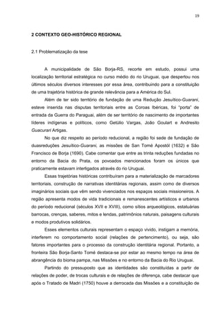 19
2 CONTEXTO GEO-HISTÓRICO REGIONAL
2.1 Problematização da tese
A municipalidade de São Borja-RS, recorte em estudo, possui uma
localização territorial estratégica no curso médio do rio Uruguai, que despertou nos
últimos séculos diversos interesses por essa área, contribuindo para a constituição
de uma trajetória histórica de grande relevância para a América do Sul.
Além de ter sido território de fundação de uma Redução Jesuítico-Guarani,
esteve inserida nas disputas territoriais entre as Coroas Ibéricas, foi “porta” de
entrada da Guerra do Paraguai, além de ser território de nascimento de importantes
líderes indígenas e políticos, como Getúlio Vargas, João Goulart e Andresito
Guacurari Artigas.
No que diz respeito ao período reducional, a região foi sede de fundação de
duasreduções Jesuítico-Guarani, as missões de San Tomé Apostól (1632) e São
Francisco de Borja (1690). Cabe comentar que entre as trinta reduções fundadas no
entorno da Bacia do Prata, os povoados mencionados foram os únicos que
praticamente estavam interligados através do rio Uruguai.
Essas trajetórias históricas contribuíram para a materialização de marcadores
territoriais, construção de narrativas identitárias regionais, assim como de diversos
imaginários sociais que vêm sendo vivenciados nos espaços sociais missioneiros. A
região apresenta modos de vida tradicionais e remanescentes artísticos e urbanos
do período reducional (séculos XVII e XVIII), como sítios arqueológicos, estatuárias
barrocas, crenças, saberes, mitos e lendas, patrimônios naturais, paisagens culturais
e modos produtivos solidários.
Esses elementos culturais representam o espaço vivido, instigam a memória,
interferem no comportamento social (relações de pertencimento), ou seja, são
fatores importantes para o processo da construção identitária regional. Portanto, a
fronteira São Borja-Santo Tomé destaca-se por estar ao mesmo tempo na área de
abrangência do bioma pampa, nas Missões e no entorno da Bacia do Rio Uruguai.
Partindo do pressuposto que as identidades são constituídas a partir de
relações de poder, de trocas culturais e de relações de diferença, cabe destacar que
após o Tratado de Madri (1750) houve a derrocada das Missões e a constituição de
 