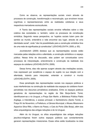 199
Como se observa, as representações sociais vivem através de
processos de construção, transformação e reconstrução, que envolvem trocas
cognitivas e representacionais entre as realidades cotidianas e seus
respectivos marcadores socioculturais.
A Teoria das representações sociais envolve reflexões sobre a vida
coletiva das sociedades e, também, sobre os processos de constituição
simbólica. Seguindo nessa perspectiva, os “sujeitos sociais lutam para dar
sentido ao mundo, entendê-lo e nele encontrar seu lugar, através de uma
identidade social”, onde “não há possibilidade para a construção simbólica fora
de uma rede de significados já constituídos” (JOVCHELOVITH, 2009, p. 65).
Jovchelovitch (2009) destaca que as representações sociais estão
marcadas pelas relações entre a alteridade, a construção simbólica e o espaço
público. Nessa linha de discussão, elas podem ser conceituadas como
processos de interpretação, entendimento e construção da realidade dos
espaços do cotidiano (JOVCHELOVITH, 2009).
Dessa forma, elas não apenas surgem através das mediações sociais,
mas expressam por excelência o espaço do sujeito na sua relação com a
alteridade, lutando para interpretar, entender e construir o mundo
(JOVCHELOVITH, 2009).
Essa penetração das representações sociais nos espaços públicos e
suas interferências na construção da realidade dos espaços do cotidiano foram
percebidas nos discursos jornalísticos analisados. Entre os espaços públicos
geradores de representações na região de São Borja-Santo Tomé,
identificaram-se o rio Uruguai, a Praça San Martin, a Biblioteca Pública Pablo
Argilaga, a Intendência, o acesso principal, o Sambódromo (Santo Tomé), a
Praça XV de Novembro, a Prefeitura, a Câmara Municipal, o Museu Missioneiro
Apparício Silva Rillo, o Bairro do Passo, o Cais do Porto (São Borja), além dos
sítios arqueológicos das antigas reduções e do rio Uruguai.
Além do rio Uruguai, os sítios arqueológicos das antigas reduções
jesuítico-indígenas foram outros espaços públicos que constantemente
geraram representações missioneiras. Esses sítios estão localizados na área
 