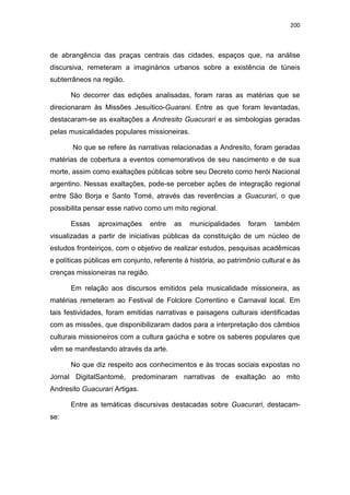 200
de abrangência das praças centrais das cidades, espaços que, na análise
discursiva, remeteram a imaginários urbanos sobre a existência de túneis
subterrâneos na região.
No decorrer das edições analisadas, foram raras as matérias que se
direcionaram às Missões Jesuítico-Guarani. Entre as que foram levantadas,
destacaram-se as exaltações a Andresito Guacurari e as simbologias geradas
pelas musicalidades populares missioneiras.
No que se refere às narrativas relacionadas a Andresito, foram geradas
matérias de cobertura a eventos comemorativos de seu nascimento e de sua
morte, assim como exaltações públicas sobre seu Decreto como herói Nacional
argentino. Nessas exaltações, pode-se perceber ações de integração regional
entre São Borja e Santo Tomé, através das reverências a Guacurari, o que
possibilita pensar esse nativo como um mito regional.
Essas aproximações entre as municipalidades foram também
visualizadas a partir de iniciativas públicas da constituição de um núcleo de
estudos fronteiriços, com o objetivo de realizar estudos, pesquisas acadêmicas
e políticas públicas em conjunto, referente à história, ao patrimônio cultural e às
crenças missioneiras na região.
Em relação aos discursos emitidos pela musicalidade missioneira, as
matérias remeteram ao Festival de Folclore Correntino e Carnaval local. Em
tais festividades, foram emitidas narrativas e paisagens culturais identificadas
com as missões, que disponibilizaram dados para a interpretação dos câmbios
culturais missioneiros com a cultura gaúcha e sobre os saberes populares que
vêm se manifestando através da arte.
No que diz respeito aos conhecimentos e às trocas sociais expostas no
Jornal DigitalSantomé, predominaram narrativas de exaltação ao mito
Andresito Guacurari Artigas.
Entre as temáticas discursivas destacadas sobre Guacurari, destacam-
se:
 