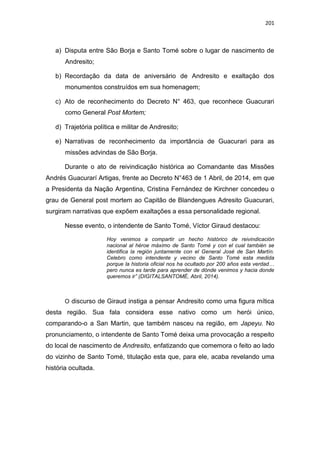 201
a) Disputa entre São Borja e Santo Tomé sobre o lugar de nascimento de
Andresito;
b) Recordação da data de aniversário de Andresito e exaltação dos
monumentos construídos em sua homenagem;
c) Ato de reconhecimento do Decreto N° 463, que reconhece Guacurari
como General Post Mortem;
d) Trajetória política e militar de Andresito;
e) Narrativas de reconhecimento da importância de Guacurari para as
missões advindas de São Borja.
Durante o ato de reivindicação histórica ao Comandante das Missões
Andrés Guacurarí Artigas, frente ao Decreto N°463 de 1 Abril, de 2014, em que
a Presidenta da Nação Argentina, Cristina Fernández de Kirchner concedeu o
grau de General post mortem ao Capitão de Blandengues Adresito Guacurari,
surgiram narrativas que expõem exaltações a essa personalidade regional.
Nesse evento, o intendente de Santo Tomé, Víctor Giraud destacou:
Hoy venimos a compartir un hecho histórico de reivindicación
nacional al héroe máximo de Santo Tomé y con el cual también se
identifica la región juntamente con el General José de San Martín.
Celebro como intendente y vecino de Santo Tomé esta medida
porque la historia oficial nos ha ocultado por 200 años esta verdad…
pero nunca es tarde para aprender de dónde venimos y hacia donde
queremos ir” (DIGITALSANTOMÉ, Abril, 2014).
O discurso de Giraud instiga a pensar Andresito como uma figura mítica
desta região. Sua fala considera esse nativo como um herói único,
comparando-o a San Martin, que também nasceu na região, em Japeyu. No
pronunciamento, o intendente de Santo Tomé deixa uma provocação a respeito
do local de nascimento de Andresito, enfatizando que comemora o feito ao lado
do vizinho de Santo Tomé, titulação esta que, para ele, acaba revelando uma
história ocultada.
 