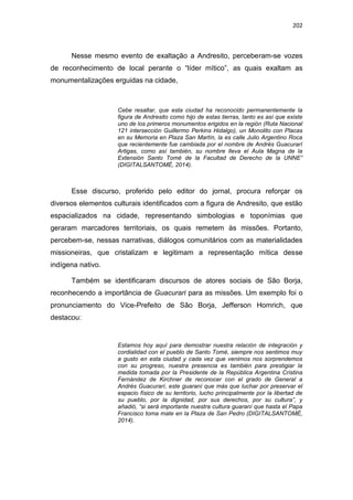 202
Nesse mesmo evento de exaltação a Andresito, perceberam-se vozes
de reconhecimento de local perante o “líder mítico”, as quais exaltam as
monumentalizações erguidas na cidade,
Cebe resaltar, que esta ciudad ha reconocido permanentemente la
figura de Andresito como hijo de estas tierras, tanto es así que existe
uno de los primeros monumentos erigidos en la región (Ruta Nacional
121 intersección Guillermo Perkins Hidalgo), un Monolito con Placas
en su Memoria en Plaza San Martín, la es calle Julio Argentino Roca
que recientemente fue cambiada por el nombre de Andrés Guacurarí
Artigas, como así también, su nombre lleva el Aula Magna de la
Extensión Santo Tomé de la Facultad de Derecho de la UNNE”
(DIGITALSANTOMÉ, 2014).
Esse discurso, proferido pelo editor do jornal, procura reforçar os
diversos elementos culturais identificados com a figura de Andresito, que estão
espacializados na cidade, representando simbologias e toponímias que
geraram marcadores territoriais, os quais remetem às missões. Portanto,
percebem-se, nessas narrativas, diálogos comunitários com as materialidades
missioneiras, que cristalizam e legitimam a representação mítica desse
indígena nativo.
Também se identificaram discursos de atores sociais de São Borja,
reconhecendo a importância de Guacurari para as missões. Um exemplo foi o
pronunciamento do Vice-Prefeito de São Borja, Jefferson Homrich, que
destacou:
Estamos hoy aquí para demostrar nuestra relación de integración y
cordialidad con el pueblo de Santo Tomé, siempre nos sentimos muy
a gusto en esta ciudad y cada vez que venimos nos sorprendemos
con su progreso, nuestra presencia es también para prestigiar la
medida tomada por la Presidente de la República Argentina Cristina
Fernández de Kirchner de reconocer con el grado de General a
Andrés Guacurarí, este guaraní que más que luchar por preservar el
espacio físico de su territorio, lucho principalmente por la libertad de
su pueblo, por la dignidad, por sus derechos, por su cultura”, y
añadió, “si será importante nuestra cultura guaraní que hasta el Papa
Francisco toma mate en la Plaza de San Pedro (DIGITALSANTOMÉ,
2014).
 