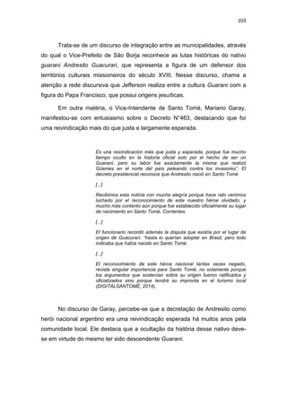 203
Trata-se de um discurso de integração entre as municipalidades, através
do qual o Vice-Prefeito de São Borja reconhece as lutas históricas do nativo
guarani Andresito Guacurari, que representa a figura de um defensor dos
territórios culturais missioneiros do século XVIII. Nesse discurso, chama a
atenção a rede discursiva que Jefferson realiza entre a cultura Guarani com a
figura do Papa Francisco, que possui origens jesuíticas.
Em outra matéria, o Vice-Intendente de Santo Tomé, Mariano Garay,
manifestou-se com entusiasmo sobre o Decreto N°463, destacando que foi
uma reivindicação mais do que justa e largamente esperada.
Es una reivindicación más que justa y esperada, porque fue mucho
tiempo oculto en la historia oficial solo por el hecho de ser un
Guaraní, pero su labor fue exactamente la misma que realizó
Güemes en el norte del país peleando contra los invasores”. El
decreto presidencial reconoce que Andresito nació en Santo Tomé
[...]
Recibimos esta noticia con mucha alegría porque hace rato venimos
luchado por el reconocimiento de este nuestro héroe olvidado, y
mucho más contento aún porque fue establecido oficialmente su lugar
de nacimiento en Santo Tomé, Corrientes.
[...]
El funcionario recordó además la disputa que existía por el lugar de
origen de Guacurarí, “hasta lo querían adoptar en Brasil, pero todo
indicaba que había nacido en Santo Tomé.
[...]
El reconocimiento de este héroe nacional tantas veces negado,
reviste singular importancia para Santo Tomé, no solamente porque
los argumentos que sostenían sobre su origen fueron ratificados y
oficializados sino porque tendrá su impronta en el turismo local
(DIGITALSANTOMÉ, 2014).
No discurso de Garay, percebe-se que a decretação de Andresito como
herói nacional argentino era uma reivindicação esperada há muitos anos pela
comunidade local. Ele destaca que a ocultação da história desse nativo deve-
se em virtude do mesmo ter sido descendente Guarani.
 