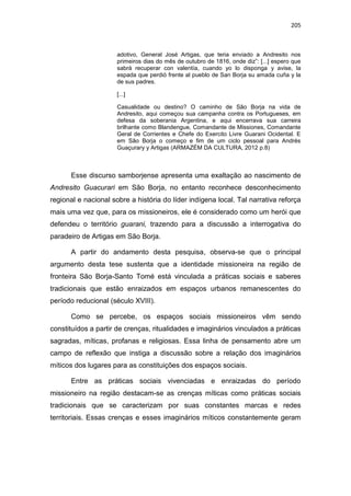 205
adotivo, General José Artigas, que teria enviado a Andresito nos
primeiros dias do mês de outubro de 1816, onde diz”: [...] espero que
sabrá recuperar con valentía, cuando yo lo disponga y avise, la
espada que perdió frente al pueblo de San Borja su amada cuña y la
de sus padres.
[...]
Casualidade ou destino? O caminho de São Borja na vida de
Andresito, aqui começou sua campanha contra os Portugueses, em
defesa da soberania Argentina, e aqui encerrava sua carreira
brilhante como Blandengue, Comandante de Missiones, Comandante
Geral de Corrientes e Chefe do Exercito Livre Guarani Ocidental. E
em São Borja o começo e fim de um ciclo pessoal para Andrés
Guaçurary y Artigas (ARMAZÉM DA CULTURA, 2012 p.8)
Esse discurso samborjense apresenta uma exaltação ao nascimento de
Andresito Guacurari em São Borja, no entanto reconhece desconhecimento
regional e nacional sobre a história do líder indígena local. Tal narrativa reforça
mais uma vez que, para os missioneiros, ele é considerado como um herói que
defendeu o território guarani, trazendo para a discussão a interrogativa do
paradeiro de Artigas em São Borja.
A partir do andamento desta pesquisa, observa-se que o principal
argumento desta tese sustenta que a identidade missioneira na região de
fronteira São Borja-Santo Tomé está vinculada a práticas sociais e saberes
tradicionais que estão enraizados em espaços urbanos remanescentes do
período reducional (século XVIII).
Como se percebe, os espaços sociais missioneiros vêm sendo
constituídos a partir de crenças, ritualidades e imaginários vinculados a práticas
sagradas, míticas, profanas e religiosas. Essa linha de pensamento abre um
campo de reflexão que instiga a discussão sobre a relação dos imaginários
míticos dos lugares para as constituições dos espaços sociais.
Entre as práticas sociais vivenciadas e enraizadas do período
missioneiro na região destacam-se as crenças míticas como práticas sociais
tradicionais que se caracterizam por suas constantes marcas e redes
territoriais. Essas crenças e esses imaginários míticos constantemente geram
 