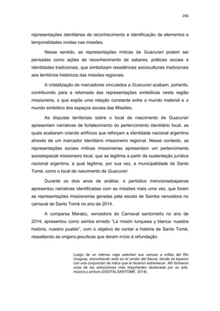 206
representações identitárias de reconhecimento e identificação de elementos e
temporalidades vividas nas missões.
Nesse sentido, as representações míticas de Guacurari podem ser
pensadas como ações de reconhecimento de saberes, práticas sociais e
identidades tradicionais, que simbolizam resistências socioculturais tradicionais
aos territórios históricos das missões regionais.
A cristalização de marcadores vinculados a Guacurari acabam, portanto,
contribuindo para a retomada das representações simbólicas nesta região
missioneira, o que expõe uma relação constante entre o mundo material e o
mundo simbólico dos espaços sociais das Missões.
As disputas territoriais sobre o local de nascimento de Guacurari
apresentam narrativas de fortalecimento do pertencimento identitário local, as
quais acabaram criando artifícios que reforçam a identidade nacional argentina
através de um marcador identitário missioneiro regional. Nesse contexto, as
representações sociais míticas missioneiras apresentam um pertencimento
socioespacial missioneiro local, que se legitima a partir da sustentação jurídica
nacional argentina, a qual legitima, por sua vez, a municipalidade de Santo
Tomé, como o local de nascimento de Guacurari.
Durante os dois anos de análise, o periódico mencionadoapenas
apresentou narrativas identificadas com as missões mais uma vez, que foram
as representações missioneiras geradas pela escola de Samba vencedora no
carnaval de Santo Tomé no ano de 2014.
A comparsa Marabú, vencedora do Carnaval santomeño no ano de
2014, apresentou como samba enredo “La misión turquesa y blanca: nuestra
história, nuestro pueblo”, com o objetivo de contar a história de Santo Tomé,
ressaltando as origens jesuíticas que deram início à refundação.
Luego de un intenso viaje asientan sus canoas a orillas del Rio
Uruguay, encontrando asilo en el verdor del Itacuá, donde se toparon
con una conjunción de mitos que le hicieron estremecer. Allí formaron
unas de las reducciones más importantes destacada por su arte,
música y pintura (DIGITALSANTOMÉ, 2014).
 
