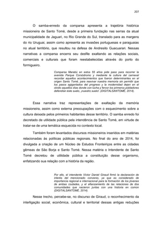 207
O samba-enredo da comparsa apresenta a trajetória histórica
missioneira de Santo Tomé, desde a primeira fundação nas serras da atual
municipalidade de Jaguari, no Rio Grande do Sul, translado para as margens
do rio Uruguai, assim como apresenta as invasões portuguesas e paraguaias
no atual território, que resultou na defesa de Andresito Guacuarari. Nessas
narrativas a comparsa encerra seu desfile exaltando as relações sociais,
comerciais e culturais que foram reestabelecidas através do porto do
formigueiro.
Comparsa Marabú en estos 55 años pide paso para recorrer la
avenida Parque Corsódromo y mediante la cultura del carnaval
recordar aquellos acontecimientos que fueron determinantes en el
origen Santo Tomé, para reavivar nuestra memoria sin permitir que
los pasos agigantados del progreso y la modernidad dejen en el
olvido aquellos días donde con lucha y fervor los primeros pobladores
defendían éste suelo, ¡nuestro suelo!. (DIGITALSANTOMÉ, 2014).
Essa narrativa traz representações de exaltação da memória
missioneira, assim como externa preocupações com o esquecimento sobre a
cultura deixada pelos primeiros habitantes desse território. O samba enredo foi
decretado de utilidade pública pela intendência de Santo Tomé, em virtude de
tratar-se de uma temática esquecida no contexto local.
Também foram levantados discursos missioneiros inseridos em matérias
relacionadas às políticas públicas regionais. No final do ano de 2014, foi
divulgada a criação de um Nùcleo de Estudos Fronteiriços entre as cidades
gêmeas de São Borja e Santo Tomé. Nessa matéria o Intendente de Santo
Tomé decretou de utilidade pública a constituição desse organismo,
enfatizando sua relação com a história da região.
Por ello, el intendente Víctor Daniel Giraud firmó la declaración de
interés del mencionado convenio, ya que es considerado de
importancia regional e internacional para la formación de los jóvenes
de ambas ciudades, y el afianzamiento de las relaciones de dos
comunidades que nacieron juntas con una historia en común
(DIGITALSANTOMÉ, 2014).
Nesse trecho, percebe-se, no discurso de Giraud, o reconhecimento da
interligação social, econômica, cultural e territorial dessas antigas reduções
 