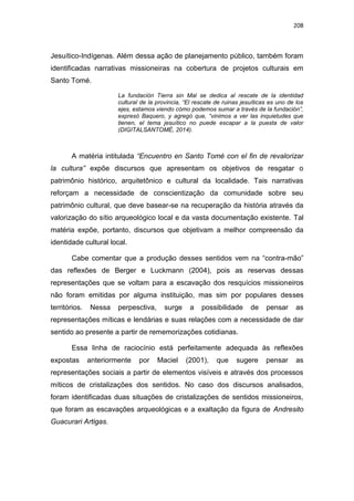 208
Jesuítico-Indígenas. Além dessa ação de planejamento público, também foram
identificadas narrativas missioneiras na cobertura de projetos culturais em
Santo Tomé.
La fundación Tierra sin Mal se dedica al rescate de la identidad
cultural de la provincia, “El rescate de ruinas jesuíticas es uno de los
ejes, estamos viendo cómo podemos sumar a través de la fundación”,
expresó Baquero, y agregó que, “vinimos a ver las inquietudes que
tienen, el tema jesuítico no puede escapar a la puesta de valor
(DIGITALSANTOMÉ, 2014).
A matéria intitulada “Encuentro en Santo Tomé con el fin de revalorizar
la cultura” expõe discursos que apresentam os objetivos de resgatar o
patrimônio histórico, arquitetônico e cultural da localidade. Tais narrativas
reforçam a necessidade de conscientização da comunidade sobre seu
patrimônio cultural, que deve basear-se na recuperação da história através da
valorização do sítio arqueológico local e da vasta documentação existente. Tal
matéria expõe, portanto, discursos que objetivam a melhor compreensão da
identidade cultural local.
Cabe comentar que a produção desses sentidos vem na “contra-mão”
das reflexões de Berger e Luckmann (2004), pois as reservas dessas
representações que se voltam para a escavação dos resquícios missioneiros
não foram emitidas por alguma instituição, mas sim por populares desses
territórios. Nessa perpesctiva, surge a possibilidade de pensar as
representações míticas e lendárias e suas relações com a necessidade de dar
sentido ao presente a partir de rememorizações cotidianas.
Essa linha de raciocínio está perfeitamente adequada às reflexões
expostas anteriormente por Maciel (2001), que sugere pensar as
representações sociais a partir de elementos visíveis e através dos processos
míticos de cristalizações dos sentidos. No caso dos discursos analisados,
foram identificadas duas situações de cristalizações de sentidos missioneiros,
que foram as escavações arqueológicas e a exaltação da figura de Andresito
Guacurari Artigas.
 
