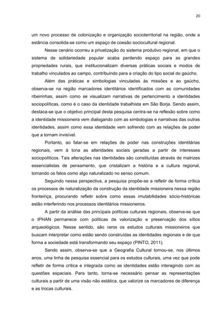 20
um novo processo de colonização e organização socioterritorial na região, onde a
estância consolida-se como um espaço de coesão sociocultural regional.
Nesse cenário ocorreu a privatização do sistema produtivo regional, em que o
sistema de solidariedade popular acaba perdendo espaço para as grandes
propriedades rurais, que institucionalizam diversas práticas sociais e modos de
trabalho vinculados ao campo, contribuindo para a criação do tipo social do gaúcho.
Além das práticas e simbologias vinculadas às missões e ao gaúcho,
observa-se na região marcadores identitários identificados com as comunidades
ribeirinhas, assim como se visualizam narrativas de pertencimento a identidades
sociopolíticas, como é o caso da identidade trabalhista em São Borja. Sendo assim,
destaca-se que o objetivo principal desta pesquisa centra-se na reflexão sobre como
a identidade missioneira vem dialogando com as simbologias e narrativas das outras
identidades, assim como essa identidade vem sofrendo com as relações de poder
que a tornam invisível.
Portanto, ao falar-se em relações de poder nas construções identitárias
regionais, vem à tona as alteridades sociais geradas a partir de interesses
sociopolíticos. Tais alterações nas identidades são constituídas através de matrizes
essencialistas de pensamento, que cristalizam a história e a cultura regional,
tornando os fatos como algo naturalizado no senso comum.
Seguindo nessa perspectiva, a pesquisa propõe-se a refletir de forma crítica
os processos de naturalização da construção da identidade missioneira nessa região
fronteiriça, procurando refletir sobre como essas imutabilidades sócio-históricas
estão interferindo nos processos identitários missioneiros.
A partir da análise das principais políticas culturais regionais, observa-se que
o IPHAN permanece com políticas de valorização e preservação dos sítios
arqueológicos. Nesse sentido, são raros os estudos culturais missioneiros que
buscam interpretar como estão sendo construídas as identidades regionais e de que
forma a sociedade está transformando seu espaço (PINTO, 2011).
Sendo assim, observa-se que a Geografia Cultural tornou-se, nos últimos
anos, uma linha de pesquisa essencial para os estudos culturais, uma vez que pode
refletir de forma crítica e integrada como as identidades estão interagindo com as
questões espaciais. Para tanto, torna-se necessário pensar as representações
culturais a partir de uma visão não estática, que valorize os marcadores de diferença
e as trocas culturais.
 