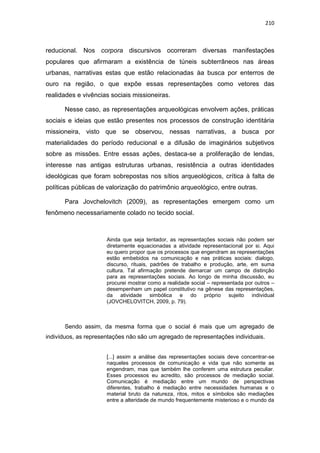 210
reducional. Nos corpora discursivos ocorreram diversas manifestações
populares que afirmaram a existência de túneis subterrâneos nas áreas
urbanas, narrativas estas que estão relacionadas àa busca por enterros de
ouro na região, o que expõe essas representações como vetores das
realidades e vivências sociais missioneiras.
Nesse caso, as representações arqueológicas envolvem ações, práticas
sociais e ideias que estão presentes nos processos de construção identitária
missioneira, visto que se observou, nessas narrativas, a busca por
materialidades do período reducional e a difusão de imaginários subjetivos
sobre as missões. Entre essas ações, destaca-se a proliferação de lendas,
interesse nas antigas estruturas urbanas, resistência a outras identidades
ideológicas que foram sobrepostas nos sítios arqueológicos, crítica à falta de
políticas públicas de valorização do patrimônio arqueológico, entre outras.
Para Jovchelovitch (2009), as representações emergem como um
fenômeno necessariamente colado no tecido social.
Ainda que seja tentador, as representações sociais não podem ser
diretamente equacionadas a atividade representacional por si. Aqui
eu quero propor que os processos que engendram as representações
estão embebidos na comunicação e nas práticas sociais: dialogo,
discurso, rituais, padrões de trabalho e produção, arte, em suma
cultura. Tal afirmação pretende demarcar um campo de distinção
para as representações sociais. Ao longo de minha discussão, eu
procurei mostrar como a realidade social – representada por outros –
desempenham um papel constitutivo na gênese das representações,
da atividade simbólica e do próprio sujeito individual
(JOVCHELOVITCH, 2009, p. 79).
Sendo assim, da mesma forma que o social é mais que um agregado de
indivíduos, as representações não são um agregado de representações individuais.
[...] assim a análise das representações sociais deve concentrar-se
naqueles processos de comunicação e vida que não somente as
engendram, mas que também lhe conferem uma estrutura peculiar.
Esses processos eu acredito, são processos de mediação social.
Comunicação é mediação entre um mundo de perspectivas
diferentes, trabalho é mediação entre necessidades humanas e o
material bruto da natureza, ritos, mitos e símbolos são mediações
entre a alteridade de mundo frequentemente misterioso e o mundo da
 