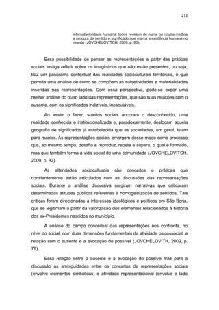 211
intersubjetividade humana: todos revelam de numa ou noutra medida
a procura de sentido e significado que marca a existência humana no
mundo (JOVCHELOVITCH, 2009, p. 80).
Essa possibilidade de pensar as representações a partir das práticas
sociais instiga refletir sobre os imaginários que não estão presentes, ou seja,
traz um panorama contextual das realidades socioculturais territoriais, o que
permite uma análise de como se compõem as subjetividades e materialidades
inseridas nas representações. Com essa perspectiva, pode-se expor uma
melhor análise do outro lado das representações, que são suas relações com o
ausente, com os significados indizíveis, inescutáveis.
Ao assim o fazer, sujeitos sociais ancoram o desconhecido, uma
realidade conhecida e institucionalizada e, paradoxalmente, deslocam aquela
geografia de significados já estabelecida que as sociedades, em geral, lutam
para manter. As representações sociais emergem desse modo como processo
que, ao mesmo tempo, desafia e reproduz, repete e supera, o qual é formado,
mas que também forma a vida social de uma comunidade (JOVCHELOVITCH,
2009, p. 82).
As alteridades socioculturais são conceitos e práticas que
constantemente estão articulados com as discussões das representações
sociais. Durante a análise discursiva surgiram narrativas que criticaram
determinadas atitudes públicas referentes à homogeinização de sentidos. Tais
críticas foram direcionadas a interesses ideológicos e políticos em São Borja,
que se legitimam a partir da valorização dos elementos relacionados à história
dos ex-Presidentes nascidos no município.
A análise do campo conceitual das representações nos confronta, no
nível do social, com duas dimensões fundamentais da atividade psicossocial: a
relação com o ausente e a evocação do possível (JOVCHELOVITH, 2009, p.
78).
Essa relação entre o ausente e a evocação do possível traz para a
discussão as ambiguidades entre os conceitos de representações sociais
(envolve elementos simbólicos) e atividade representacional (envolve o lado
 