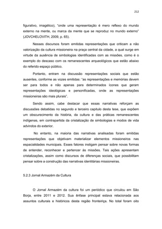 212
figurativo, imagético), “onde uma representação é mero reflexo do mundo
externo na mente, ou marca da mente que se reproduz no mundo externo”
(JOVCHELOVITH, 2009, p. 65).
Nesses discursos foram emitidas representações que criticam a não
valorização da cultura missioneira na praça central da cidade, a qual surge em
virtude da ausência de simbologias identificadas com as missões, como é o
exemplo do descaso com os remanescentes arqueológicos que estão abaixo
do referido espaço público.
Portanto, entram na discussão representações sociais que estão
ausentes, conforme as vozes emitidas: “as representações e memórias devem
ser para todos e não apenas para determinados ícones que geram
representações ideológicas e personificadas, onde as representações
missioneiras são mais plurais”.
Sendo assim, cabe destacar que essas narrativas reforçam as
discussões debatidas no segundo e terceiro capitulo desta tese, que expõem
um obscurecimento da história, da cultura e das práticas remanescentes
indígenas, em contrapartida da cristalização de simbologias e modos de vida
advindos do exterior.
No entanto, na maioria das narrativas analisadas foram emitidas
representações que objetivam materializar elementos missioneiros nas
espacialidades municipais. Esses fatores instigam pensar sobre novas formas
de entender, reconhecer e pertencer às missões. Tais ações apresentam
cristalizações, assim como discursos de diferenças sociais, que possibilitam
pensar sobre a construção das narrativas identitárias missioneiras.
5.2.3 Jornal Armazém da Cultura
O Jornal Armazém da cultura foi um periódico que circulou em São
Borja, entre 2011 e 2012. Sua ênfase principal estava relacionada aos
assuntos culturais e históricos desta região fronteiriça. No total foram oito
 