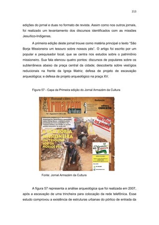 213
edições do jornal e duas no formato de revista. Assim como nos outros jornais,
foi realizado um levantamento dos discursos identificados com as missões
Jesuítico-Indigenas.
A primeira edição deste jornal trouxe como matéria principal o texto “São
Borja Missioneira um tesouro sobre nossos pés”. O artigo foi escrito por um
popular e pesquisador local, que se centra nos estudos sobre o patrimônio
missioneiro. Sua fala elencou quatro pontos: discursos de populares sobre os
subterrâneos abaixo da praça central da cidade; descoberta sobre vestígios
reducionais na frente da Igreja Matriz; defesa de projeto de escavação
arqueológica; e defesa de projeto arqueológico na praça XV.
Figura 57 - Capa da Primeira edição do Jornal Armazém da Cultura
Fonte: Jornal Armazém da Cultura
A figura 57 representa a análise arqueológica que foi realizada em 2007,
após a escavação de uma trincheira para colocação da rede telefônica. Esse
estudo comprovou a existência de estruturas urbanas do pórtico de entrada da
 