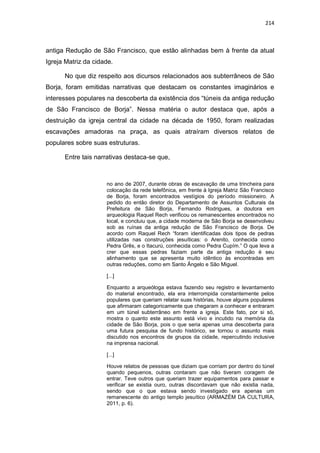 214
antiga Redução de São Francisco, que estão alinhadas bem à frente da atual
Igreja Matriz da cidade.
No que diz respeito aos dicursos relacionados aos subterrâneos de São
Borja, foram emitidas narrativas que destacam os constantes imaginários e
interesses populares na descoberta da existência dos “túneis da antiga redução
de São Francisco de Borja”. Nessa matéria o autor destaca que, após a
destruição da igreja central da cidade na década de 1950, foram realizadas
escavações amadoras na praça, as quais atraíram diversos relatos de
populares sobre suas estruturas.
Entre tais narrativas destaca-se que,
no ano de 2007, durante obras de escavação de uma trincheira para
colocação da rede telefônica, em frente à Igreja Matriz São Francisco
de Borja, foram encontrados vestígios do período missioneiro. A
pedido do então diretor do Departamento de Assuntos Culturais da
Prefeitura de São Borja, Fernando Rodrigues, a doutora em
arqueologia Raquel Rech verificou os remanescentes encontrados no
local, e concluiu que, a cidade moderna de São Borja se desenvolveu
sob as ruínas da antiga redução de São Francisco de Borja. De
acordo com Raquel Rech “foram identificadas dois tipos de pedras
utilizadas nas construções jesuíticas: o Arenito, conhecida como
Pedra Grês, e o Itacurú, conhecida como Pedra Cupím.” O que leva a
crer que essas pedras faziam parte da antiga redução é seu
alinhamento que se apresenta muito idêntico às encontradas em
outras reduções, como em Santo Ângelo e São Miguel.
[...]
Enquanto a arqueóloga estava fazendo seu registro e levantamento
do material encontrado, ela era interrompida constantemente pelos
populares que queriam relatar suas histórias, houve alguns populares
que afirmaram categoricamente que chegaram a conhecer e entraram
em um túnel subterrâneo em frente a igreja. Este fato, por si só,
mostra o quanto este assunto está vivo e incutido na memória da
cidade de São Borja, pois o que seria apenas uma descoberta para
uma futura pesquisa de fundo histórico, se tornou o assunto mais
discutido nos encontros de grupos da cidade, repercutindo inclusive
na imprensa nacional.
[...]
Houve relatos de pessoas que diziam que corriam por dentro do túnel
quando pequenos, outras contaram que não tiveram coragem de
entrar. Teve outros que queriam trazer equipamentos para passar e
verificar se existia ouro, outras discordavam que não existia nada,
sendo que o que estava sendo investigado era apenas um
remanescente do antigo templo jesuítico (ARMAZÉM DA CULTURA,
2011, p. 6).
 