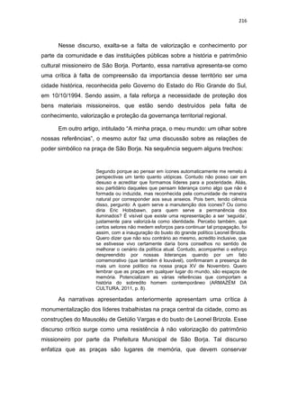 216
Nesse discurso, exalta-se a falta de valorização e conhecimento por
parte da comunidade e das instituições públicas sobre a história e patrimônio
cultural missioneiro de São Borja. Portanto, essa narrativa apresenta-se como
uma crítica à falta de compreensão da importancia desse território ser uma
cidade histórica, reconhecida pelo Governo do Estado do Rio Grande do Sul,
em 10/10/1994. Sendo assim, a fala reforça a necessidade de proteção dos
bens materiais missioneiros, que estão sendo destruídos pela falta de
conhecimento, valorização e proteção da governança territorial regional.
Em outro artigo, intitulado “A minha praça, o meu mundo: um olhar sobre
nossas referências”, o mesmo autor faz uma discussão sobre as relações de
poder simbólico na praça de São Borja. Na sequência seguem alguns trechos:
Segundo porque ao pensar em ícones automaticamente me remeto à
perspectivas um tanto quanto utópicas. Contudo não posso cair em
desuso e acreditar que formamos líderes para a posteridade. Aliás,
sou partidário daqueles que pensam liderança como algo que não é
formada ou induzida, mas reconhecida pela comunidade de maneira
natural por corresponder aos seus anseios. Pois bem, tendo ciência
disso, pergunto: A quem serve a manutenção dos ícones? Ou como
diria Eric Hobsbawn, para quem serve a permanência dos
iluminados? É visível que existe uma representação a ser „seguida‟,
justamente para valorizá-la como identidade. Percebo também, que
certos setores não medem esforços para continuar tal propagação, foi
assim, com a inauguração do busto do grande político Leonel Brizola.
Quero dizer que não sou contrário ao mesmo, acredito inclusive, que
se estivesse vivo certamente daria bons conselhos no sentido de
melhorar o cenário da política atual. Contudo, acompanhei o esforço
despreendido por nossas lideranças quando por um fato
comemorativo (que também é louvável), confirmaram a presença de
mais um ícone político na nossa praça XV de Novembro. Quero
lembrar que as praças em qualquer lugar do mundo, são espaços de
memória. Potencializam as várias referências que comportam a
história do sobredito homem contemporâneo (ARMAZÉM DA
CULTURA, 2011, p. 8).
As narrativas apresentadas anteriormente apresentam uma crítica à
monumentalização dos líderes trabalhistas na praça central da cidade, como as
construções do Mausoléu de Getúlio Vargas e do busto de Leonel Brizola. Esse
discurso crítico surge como uma resistência à não valorização do patrimônio
missioneiro por parte da Prefeitura Municipal de São Borja. Tal discurso
enfatiza que as praças são lugares de memória, que devem conservar
 