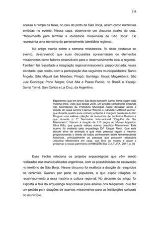 218
acesso à rampa da faixa, no cais do porto de São Borja, assim como narrativas
emitidas no evento. Nessa capa, observa-se um discurso abaixo da cruz:
“Monumento para lembrar a identidade missioneira de São Borja”. Ele
representa uma narrativa de pertencimento identitário regional.
No artigo escrito sobre a semana missioneira, foi dado destaque ao
evento, descrevendo que suas discussões apresentaram os elementos
missioneiros como fatores observáveis para o desenvolvimento local e regional.
Também foi ressaltada a integração regional missioneira, proporcionada, nessa
atividade, que contou com a participação das seguintes municipalidades: Santo
Ângelo; São Miguel das Missões; Pirapó; Santiago; Itaqui; Maçambara; São
Luiz Gonzaga; Porto Alegre; Cruz Alta e Passo Fundo, no Brasil; e Yapeju;
Santo Tomé; San Carlos e La Cruz, da Argentina.
Esperamos que em breve São Borja também Santo Tomé sigam esta
mesma linha, visto que desde 2006, um projeto semelhante circunda
nas Secretarias da Prefeitura Municipal. Cabe destacar ainda a
atitude do casal senhor Edemar Werner e Cândida Gottfried Werner,
que durante quatro anos vinham juntando à margem brasileira do Rio
Uruguai uma valiosa coleção de resquícios de cerâmica Guarani e
que durante o 1º Seminário Internacional “Orgulho de Ser
Missioneiro”, fizeram a doação de 110 peças ao Museu Apparício
Silva Rillo, que guarda valioso acervo Jesuítico Missioneiro. Este
acervo foi avaliado pela arqueóloga Drª Raquel Rech. Que esta
atitude sirva de exemplo e que mais pessoas façam o mesmo,
proporcionando o direito de todos conhecerem estes remanescentes
históricos, principalmente as pessoas que possuem estatuária
Jesuítica Missioneira em casa, que leve ao museu e ajude a
preservar o nosso patrimônio (ARMAZÉM DA CULTURA, 2011, p. 8).
Esse trecho relaciona os projetos arqueológicos que vêm sendo
realizados nas municipalidades argentinas, com as possbilidades de escavação
no território de São Borja. Nesse discurso foi exaltada a doação de resquícios
de cerâmica Guarani por parte de populares, o que expõe relações de
reconhecimento a essa história e cultura regional. No decorrer do artigo, foi
exposta a fala da arqueóloga responsável pela análise dos resquícios, que fez
um pedido para doações de acervos missioneiros para as instituições culturais
do município.
 
