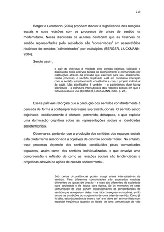 219
Berger e Luckmann (2004) propõem discutir a significância das relações
sociais e suas relações com os processos de crises de sentido na
modernidade. Nessa discussão os autores destacam que as reservas de
sentido representadas pela sociedade são “conservadas” em reservatórios
históricos de sentidos “administrados” por instituições (BERGER, LUCKMANN,
2004).
Sendo assim,
o agir do indivíduo é moldado pelo sentido objetivo, colocado a
disposição pelos acervos sociais do conhecimento e comunicado por
instituições através da pressão que exercem para seu acatamento.
Neste processo, o sentido objetivado está em constante interação
com o sentido subjetivamente constituído e com o projeto individual
de ação. Mas significativa é também – e poderíamos dizer talvez
sobretudo – a estrutura intersubjetiva das relações sociais em que o
individuo atua e vive (BERGER, LUCKMANN, 2004, p. 25).
Essas palavras reforçam que a produção dos sentidos constantemente é
pensada de forma a contemplar interesses suprainstitucionais. O sentido sendo
objetivado, cotidianamente é alterado, pervertido, deturpado, o que explicita
uma dominação cognitiva sobre as representações sociais e identidades
socioterritoriais.
Observa-se, portanto, que a produção dos sentidos dos espaços sociais
está diretamente relacionada a objetivos de controle socioterritorial. No entanto,
esse processo depende dos sentidos constituídos pelas comunidades
populares, assim como dos sentidos individualizados, o que envolve uma
compreensão e reflexão de como as relações sociais são tendenciadas e
projetadas através de ações de coesão socioterritorial.
Sob certas circunstâncias podem surgir crises intersubjetivas de
sentido. Para diferentes comunidades são esperadas medidas
diferentes ou típicas de coesão – e elas são diferentes de sociedade
para sociedade e de época para época. Se os membros de certa
comunidade de vida acham inquestionáveis as concordâncias de
sentido que se esperam deles, mas não conseguem cumpri-las, então
temos as condições do surgimento de uma crise de sentido. Como já
foi dito, esta discrepância entre o „ser‟ e o „deve ser‟ se manifesta com
especial freqüência quando os ideais de uma comunidade de vida
 